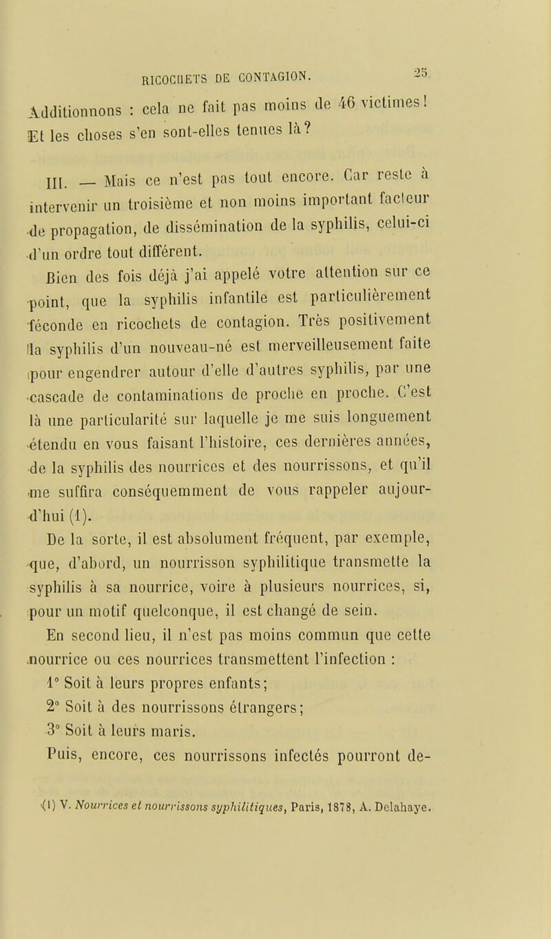 Additionnons : cela ne fait pas moins de 46 victimes ! Et les choses s'en sont-elles tenues là? m. — Mais ce n'est pas tout encore. Car reste à intervenir un troisième et non moins important facteur de propagation, de dissémination de la syphilis, celui-ci d'un ordre tout différent. Bien des fois déjcà j'ai appelé votre attention sur ce •point, que la syphilis infantile est particulièrement •féconde en ricochets de contagion. Très positivement la syphilis d'un nouveau-né est merveilleusement faite ipour engendrer autour d'elle d'autres syphilis, par une ■cascade de contaminations de proche en proche. C'est là une particularité sur laquelle je me suis longuement ■étendu en vous faisant l'histoire, ces dernières années, de la syphilis des nourrices et des nourrissons, et qu'il -me suffira conséquemment de vous rappeler aujour- d'hui (1). De la sorte, il est absolument fréquent, par exemple, que, d'abord, un nourrisson syphilitique transmette la syphihs à sa nourrice, voire à plusieurs nourrices, si, pour un motif quelconque, il est changé de sein. En second lieu, il n'est pas moins commun que cette .nourrice ou ces nourrices transmettent l'infection : 1 Soit à leurs propres enfants; 2° Soit à des nourrissons étrangers; 3° Soit à leurs maris. Puis, encore, ces nourrissons infectés pourront de-