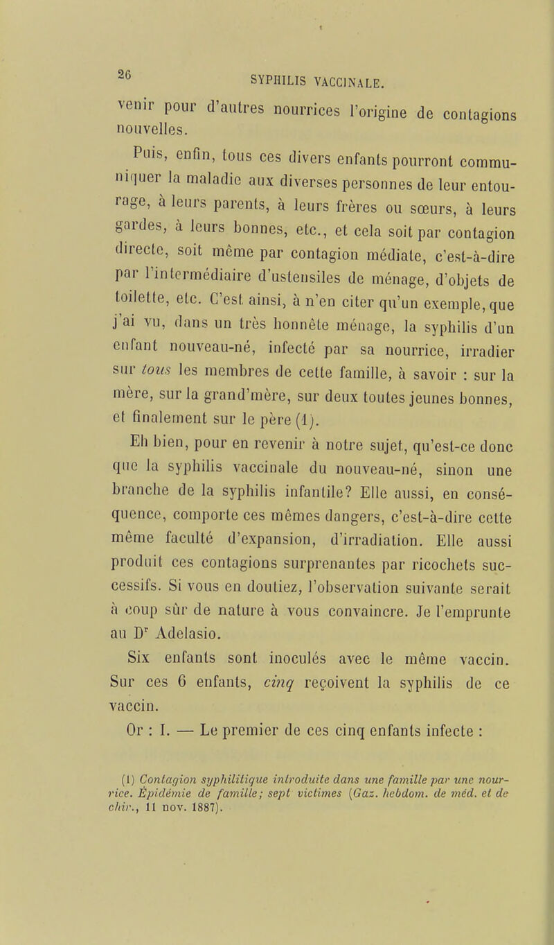 venir pour d'autres nourrices l'origine de contagions nouvelles. Puis, enfin, tous ces divers enfants pourront commu- ni'iuer la maladie aux diverses personnes de leur entou- rage, à leurs parents, à leurs frères ou sœurs, à leurs gardes, à leurs bonnes, etc., et cela soit par contagion directe, soit même par contagion médiate, c'est-à-dire par l'intermédiaire d'ustensiles de ménage, d'objets de toilette, etc. C'est ainsi, à n'en citer qu'un exemple, que j'ai vu, dans un très bonnêle ménage, la syphilis d'un enfant nouveau-né, infecté par sa nourrice, irradier sur tous les membres de cette famille, à savoir : sur la mère, sur la grand'mère, sur deux toutes jeunes bonnes, et finalement sur le père (1). Eh bien, pour en revenir à notre sujet, qu'est-ce donc que la syphilis vaccinale du nouveau-né, sinon une branche de la syphilis infantile? Elle aussi, en consé- quence, comporte ces mêmes dangers, c'est-à-dire cette même faculté d'expansion, d'irradiation. Elle aussi produit ces contagions surprenantes par ricochets suc- cessifs. Si vous en doutiez, l'observation suivante serait à coup sùr de nature à vous convaincre. Je l'emprunte au D Adelasio. Six enfants sont inoculés avec le même vaccin. Sur ces 6 enfants, cinq reçoivent la syphilis de ce vaccin. Or : I, — Le premier de ces cinq enfants infecte : (I) Contagion syphilitique introduite dans une famille par une nour- rice. Épidémie de famille; sept victimes {Gaz. hcbdom. de méd. et de cliir., 11 nov. 1887).