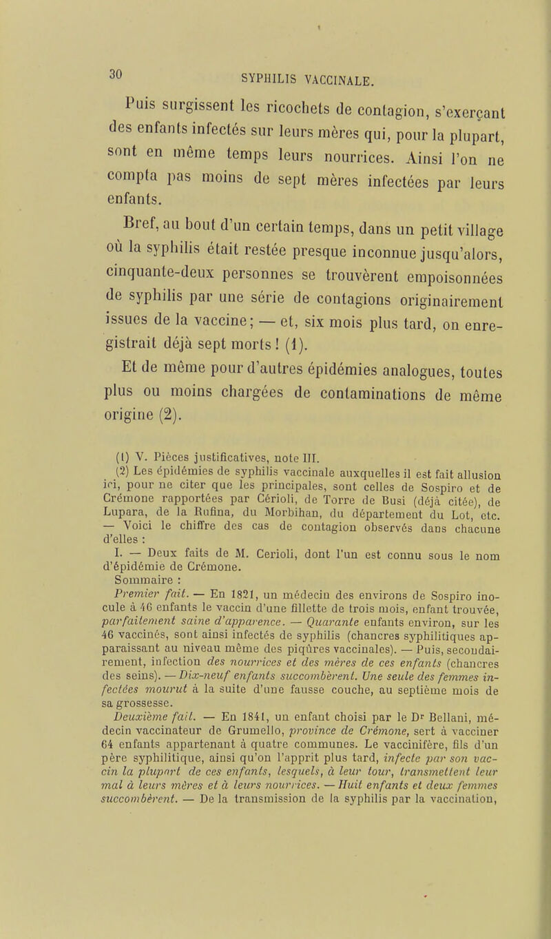 Puis surgissent les ricochets de contagion, s'exerçant des enfants infectés sur leurs mères qui, pour la plupart, sont en même temps leurs nourrices. Ainsi l'on ne compta pas moins de sept mères infectées par leurs enfants. Bref, au bout d'un certain temps, dans un petit village 011 la syphilis était restée presque inconnue jusqu'alors, cinquante-deux personnes se trouvèrent empoisonnées de syphilis par une série de contagions originairement issues de la vaccine; — et, six mois plus tard, on enre- gistrait déjà sept morts ! (1). Et de même pour d'autres épidémies analogues, toutes plus ou moins chargées de contaminations de même origine (2). (1) V. Pièces justificatives, note IH. (2) Les épidémies de syphilis vaccinale auxquelles il est fait allusion ici, pour De citer que les principales, sont celles de Sospiro et de Crémone rapportées par Cérioli, de Torre de Busi (déjà citée), de Lupara, de la Rufina, du Morbihan, du département du Lot, etc. — Voici le chiffre des cas de contagion observes dans chacune d'elles : I. — Deux faits de M. Cerioli, dont l'un est connu sous le nom d'épidémie de Crémone. Sommaire : Pi 'emiev fait. — En 1821, un médecin des environs de Sospiro ino- cule à 40 enfants le vaccin d'une fillette de trois mois, enfant trouvée, parfailement saine d'apparence. — Quarante enfants environ, sur les 46 vaccinés, sont ainsi infectés de syphilis (chancres syphilitiques ap- paraissant au niveau même des piqûres vaccinales). — Puis, secondai- rement, infection des nourrices et des mères de ces enfants (chancres des seins). — Dix-neuf enfants succombèrent. Une seule des femmes in- fectées mourut à la suite d'une fausse couche, au septième mois de sa grossesse. Deuxième fait. — En 1841, un enfant choisi par le D' Bellani, mé- decin vaccinateur de Grumello, province de Crémone, sert à vacciner 64 enfants appartenant à quatre communes. Le vaccinifère, fils d'un père syphilitique, ainsi qu'on l'apprit plus tard, infecte par son vac- cin la plupart de ces enfants, lesquels, à leur tour, transmettent leur mal à leurs mûres et à leurs nourrices. —Huit enfants et deux femmes succombèrent. — De la transmission de la syphilis par la vaccination,