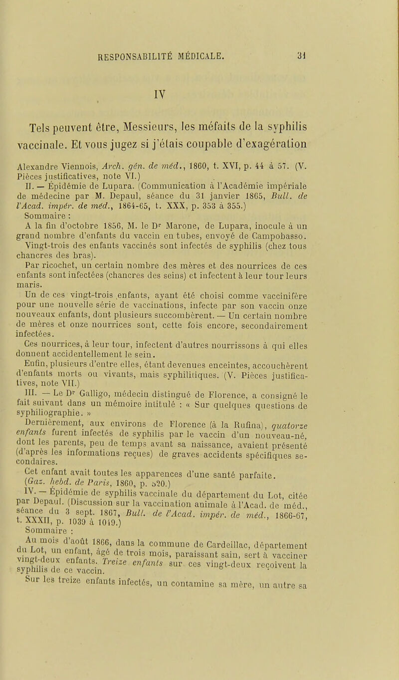 IV Tels peuvent être, Messieurs, les méfaits de la syphilis vaccinale. Et vous jugez si j'étais coupable d'exagération Alexandre Viennois, Arch. gén. de méd., 1860, t. XVI, p. 44 à 57. (V. Pièces justificatives, note VI.) H. — Épidémie de Lupara. (Communication à l'Académie impériale de médecine par M. Depaul, séance du 31 janvier 18G5, Bull, de l'Acad. impér. de méd., 1864-65, t. XXX, p. 353 à 355.) Sommaire : A la fin d'octobre 1856, M. le D'' Jlarone, de Lupara, inocule à un grand nombre d'enfants du vaccin en tubes, envoyé de Campobasso. Vingt-trois des enfants vaccinés sont infectés de sypliilis (chez tous ciiancres des bras). Par ricochet, un certain nombre des mères et des nourrices de ces enfants sont infectées (chancres des seins) et infectent à leur tour leurs maris. Un de ces vingt-trois .enfants, ayant été choisi comme vaccinifère pour une nouvelle série de vaccinations, infecte par son vaccin onze nouveaux eufants, dont plusieurs succombèrent. — Un certain nombre de mères et onze nourrices sont, cette fois encore, secondairement infectées. Ces nourrices, à leur tour, infectent d'autres nourrissons à qui elles donnent accidentellement le sein. Enfin, plusieurs d'entre elles, étant devenues enceintes, accouchèrent d'enfants morts ou vivants, mais syphilitiques. (V. Pièces justifica- tives, note VII.) III. — Le D- Galligo, médecin distingué de Florence, a consigné le fait suivant dans un mémoire intitulé : « Sur quelques questions de syphiliographie. » Dernièrement, aux environs de Florence (à la Rufiiia), quatorze enfants furent infectés de syphilis par le vaccin d'un nouveau-né, dont les parents, peu de temps avant sa naissance, avaient présenté (d'après les informations reçues) de graves accidents spécifiques se- condaires. Cet enfant avait toutes les apparences d'une santé parfaite. {Gaz. hebd. de Paris, 1860, p. .')20.) IV. - Épidémie de syphilis vaccinale du département du Lot, citée par Depaul. (Discussion sur la vaccination animale à l'Acad. de méd f'vvvT,*^'' ^ i^^Pé''- de méd., I866-67! t. XXXII, p. 1030 à lOiO.) Sommaire : Au mois d'août 1866, dans la commune de Cardeillac, département V ni^t dPMv tnf°'f '^'^ paraissant sain, sert à vacciner slnh 1?, h! «'^ vingt-deux reçoivent la sypnuis de ce vaccm. Sur les treize enfants infectés, ua contamine sa mère, un autre sa