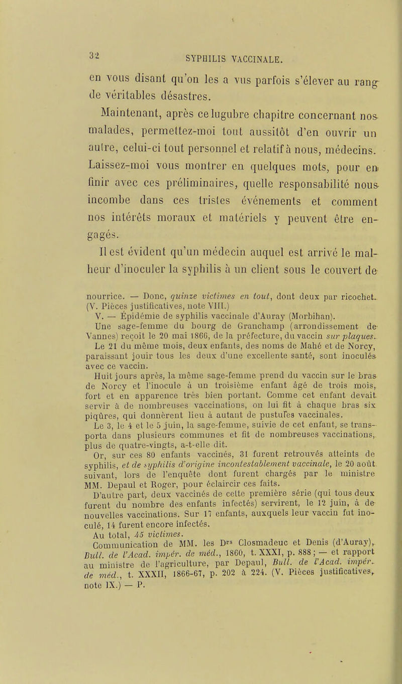 en vous disant qu'on les a vus parfois s'élever au rangr de véritables désastres. Maintenant, après ce lugubre chapitre concernant nos- malades, permeltez-moi tout aussitôt d'en ouvrir un aulre, celui-ci tout personnel et relatif à nous, médecins. Laissez-moi vous montrer en quelques mots, pour ea finir avec ces préliminaires, quelle responsabilité nous- incombe dans ces tristes événements et comment nos intérêts moraux et matériels y peuvent être en- gagés. Il est évident qu'un médecin auquel est arrivé le mal- heur d'inoculer la syphilis à un client sous le couvert de nourrice. — Donc, quinze victimes en tout, dont deux par ricochet.. (V. Pièces justificatives, uote VIII.) V. — Épidémie de syphilis vaccinale d'Auray (Morbihan). Une sage-femme du bourg de Granchamp (arrondissement de- Vannes) reçoit le 20 mai 18GG, de la préfecture, du vaccin sur plaques. Le 21 du même mois, deux enfants, des noms de Mahé et de Norcy, paraissant jouir tous les deux d'une excellente santé, sont inoculés avec ce vaccin. Huit jours après, la même sage-femme prend du vaccin sur le bras de Norcy et l'inocule à un troisième enfant âgé de trois mois, fort et en apparence très bien portant. Comme cet enfant devait servir à de nombreuses vaccinations, on lui fit à chaque bras six piqûres, qui donnèrent lieu à autant de pustufea vaccinales. Le 3, le 4 et le 5 juin, la sage-femme, suivie de cet enfant, se trans- porta dans plusieurs communes et fit de nombreuses vaccinations, plus de quatre-vingts, a-t-elle dit. Or, sur ces 80 enfants vaccinés, 31 furent retrouvés atteints de syphilis, et de syphilis d'origine incontestablement vaccinale, le 20 août suivant, lors de l'enquête dont furent chargés par le ministre MM. Depaul et Roger, pour éclaircir ces faits. D'autre part, deux vaccinés de celte première série (qui tous deux furent du nombre des enfants infectés) servirent, le 12 juin, à de nouvelles vaccinations. Sur 17 enfants, auxquels leur vaccin fut ino- culé, 14 furent encore infectés. Au total, -45 victimes. Communication de MM. les D Closmadeuc et Denis (d'Auray), Bull, de l'Acad. inipch: de méd., 18G0, t. XXXI, p. 888; — et rapport au ministre de l'agriculture, par Depaul, Bull, de l'Acad. n«pe»-. de méd., t. XXXII, 1866-67, p. 202 à 224. (V. Pièces justificatives,