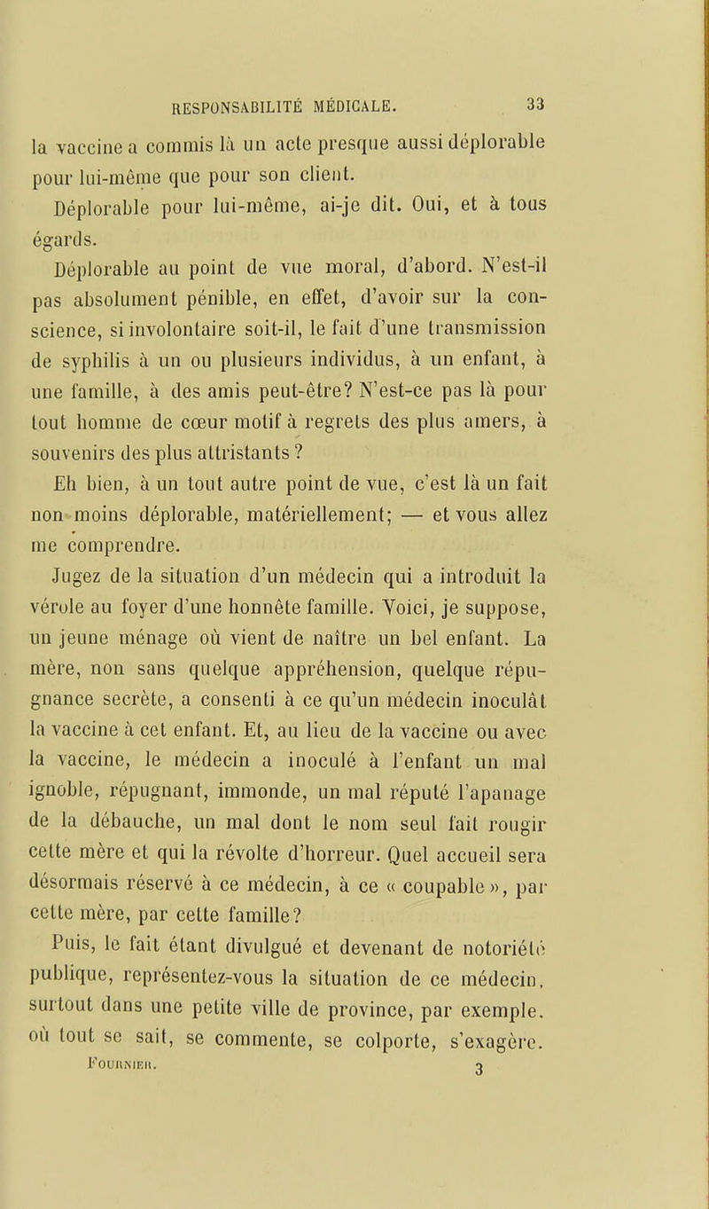 la vaccine a commis là un acte presque aussi déplorable pour lui-même que pour son client. Déplorable pour lui-même, ai-je dit. Oui, et à tous égards. Déplorable au point de vue moral, d'abord. N'est-il pas absolument pénible, en effet, d'avoir sm* la con- science, si involontaire soit-il, le fait d'une transmission de syphilis à un ou plusieurs individus, à un enfant, à une famille, à des amis peut-être? N'est-ce pas là pour tout homme de cœur motif à regrets des plus amers, à souvenirs des plus attristants ? Eh bien, à un tout autre point de vue, c'est là un fait non-moins déplorable, matériellement; — et vous allez me comprendre. Jugez de la situation d'un médecin qui a introduit la vérole au foyer d'une honnête famille. Yoici, je suppose, un jeune ménage où vient de naître un bel enfant. La mère, non sans quelque appréhension, quelque répu- gnance secrète, a consenti à ce qu'un médecin inoculât la vaccine à cet enfant. Et, au lieu de la vaccine ou avec la vaccine, le médecin a inoculé à l'enfant un mal ignoble, répugnant, immonde, un mal réputé l'apanage de la débauche, un mal dont le nom seul fait rougir cette mère et qui la révolte d'horreur. Quel accueil sera désormais réservé à ce médecin, à ce « coupable», par cette mère, par cette famille ? Puis, le fait étant divulgué et devenant de notoriété publique, représentez-vous la situation de ce médecin, surtout dans une petite ville de province, par exemple, où tout se sait, se commente, se colporte, s'exagère. FoUlliMEIl. o