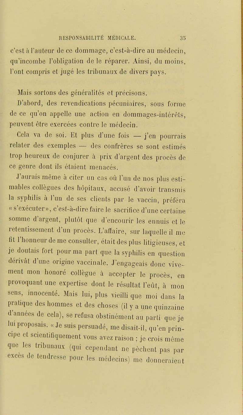 c'est à l'auteur de ce dommage, c'est-à-dire au médecin, qu'incombe l'obligation de le réparer. Ainsi, du moins, l'ont compris et jugé les tribunaux de divers pays. Mais sortons des généralités et précisons. D'abord, des revendications pécuniaires, sous forme de ce qu'on appelle une action en dommages-intérêts, peuvent être exercées contre le médecin. Cela va de soi. Et plus d'une fois — j'en pourrais relater des exemples — des confrères se sont estimés trop heureux de conjurer à prix d'argent des procès de ce genre dont ils étaient menacés. J'aurais même à citer un cas où l'un de nos plus esti- mables collègues des hôpitaux, accusé d'avoir transmis la syphilis à l'un de ses clients par le vaccin, préféra « s'exécuter», c'est-à-dire faire le sacrifice d'une certaine somme d'argent, plutôt que d'encourir les ennuis et le retentissement d'un procès. L'atïaire, sur laquelle il me fît l'honneur de me consulter, était des plus litigieuses, et je doutais fort pour ma part que la syphilis en question dérivât d'une origine vaccinale. J'engageais donc vive- ment mon honoré collègue à accepter le procès, en provoquant une expertise dont le résultat l'eût, à mon sens, innocenté. Mais lui, plus vieilli que moi dans la pratique des hommes et des choses (il y a une quinzaine d'années de cela), se refusa obstinément au parti que je lui proposais. « Je suis persuadé, me disait-il, qu'en prin- cipe et scientifiquement vous avez raison ; je crois môme que les tribunaux (qui cependant ne pèchent pas par excès de tendresse pour les médecins) me donneraient