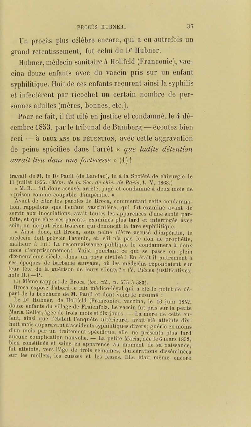 Un procès plus célèbre encore, qui a eu autrefois un grand retentissement, fut celui du D'Ilubner. Hubner, médecin sanitaire à Ilollfeld (Franconie), vac- cina douze enfants avec du vaccin pris sur un enfant sypbilitique. Huit de ces enfants reçurent ainsi la syphilis et infectèrent par ricochet un certain nombre de per- sonnes adultes (mères, bonnes, etc.). Pour ce fait, il fut cité en justice et condamné, le 4 dé- cembre 1853, par le tribunal de Bamberg — écoutez bien ceci — à DEUX ans de détention, avec cette aggravation de peine spécifiée dans Tarrêt « que ladite détention aurait lieu dans une forteresse » (1) ! travail de M. le D^ Pauli (de Landau), lu à la Société de chirurgie le 11 juillet 1855. [Mém. de la Soc. de chir. de Paris, t. V, 1863.) » M. B... fut donc accusé, arrêté, jugé et condamné à deux mois de « prison comme coupable d'impéritie. » Avant de citer les paroles de Broca, commentant cette condamna- tion, rappelons que l'enfant vaccinifère, qui fut examiné avant de servir aux inoculations, avait toutes les apparences d'une santé par- faite, et que chez ses parents, examinés plus tard et interrogés avec soin, on ne put rien trouver qui dénonçât la tare syphilitique. « Ainsi donc, dit Broca, sous peine d'être accusé d'impéritie, le médecin doit prévoir l'avenir, et, s'il n'a pas le don de prophétie, malheur à lui 1 La reconnaissance publique le condamnera à deux mois d'emprisonnement. Voilà pourtant ce qui se passe en plein dix-neuvième siècle, dans un pays civilisé 1 En était-il antrement à ces époques de barbarie sauvage, où les médecins répondaient sur leur tête de la guérison de leurs clients? » (V. Pièces iustificatives note H.)—P. (1) Même rapport de Broca (loc. cit., p. 575 à 583). Broca expose d'abord le fait médico-légal qui a été le point de dé- part de la brochure de M. Pauli et dont voici le résumé : Le Dr Hubner, de Ilollfeld (Franconie), vaccina, le 16 juin 1852, douze enfants du village de Fraienfelz. Le vaccin fut pris sur la petite Maria Relier, âgée de trois mois et dix jours. — La mère de cette en- fant, ainsi que l'établit l'enquête ultérieure, avait été atteinte dix- huit mois auparavant d'accidents syphilitiques divers; guérie en moins d'un mois par un traitement spécifique, elle ne présenta plus tard aucune complication nouvelle. — La petite Maria, née le 6 mars 1852, bien constituée et saine en apparence an moment de sa naissance, fut atteinte, vers l'âge de trois semaines, d'ulcérations disséminées sur les mollets, les cuisses et les fesses. Elle était même encore