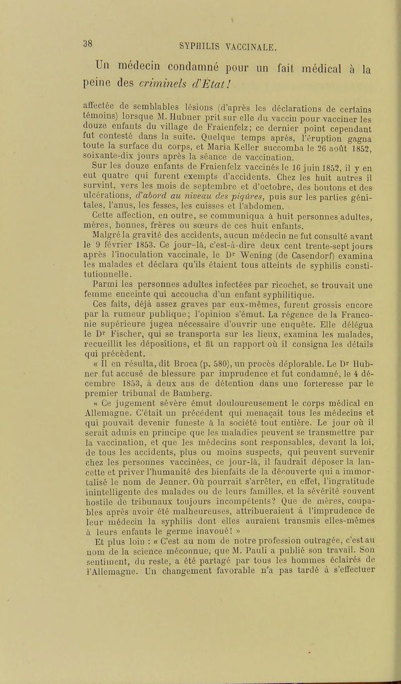 Un médecin condamné pour un fait médical à la peine des criminels (FÉtat! affectée de semblables lésions (d'après les déclarations de certains témoins) lorsque M. Hubner prit sur elle du vaccin pour vacciner les douze enfants du village de Fraienfelz; ce dernier point cependant fut contesté dans la suite. Quelque temps après, l'éruption gagna toute la surface du corps, et Maria Relier succomba le 26 août 1852, soixante-dix joni's après la séance de vaccination. Sur les douze enfants de Fraienfelz vaccinés le IG juin 1852, il y en eut quatre qui furent exempts d'accidents. Chez les huit autres il survint, vers les mois de septembre et d'octobre, des boutons et des ulcérations, d'abord au niveau des piqûres, puis sur les parties géni- tales, l'anus, les fesses, les cuisses et l'abdomen. Cette atTection, en outre, se communiqua à huit personnes adultes, mères, bonnes, frères ou sœurs de ces huit enfants. Malgré la gravité des accidents, aucun médeciu ne fut consulté avant le 9 février 1853. Ce jour-là, c'est-à-dire deux cent trente-sept jours après l'inoculation vaccinale, le Df Wening (de Casendorf) examina les malades et déclara qu'ils étaient tous atteints de syphilis consti- tutionnelle. Parmi les personnes adultes infectées par ricochet, se trouvait une femme enceinte qui accoucha d'un enfant syphilitique. Ces faits, déjà assez graves par eux-môraes, furent grossis encore par la rumeur publique; l'opinion s'émut. La régence de la Franco- nie supérieure jugea nécessaire d'ouvrir une enquête. Elle délégua le D Fischer, qui se transporta sur les lieux, examina les malades, recueillit les dépositions, et fît un rapport où il consigna les détails qui précèdent. « Il en résulta, dit Broca (p. 580), un procès déplorable. Le Hub- ner fut accusé de blessure par imprudence et fut condamné, le 4 dé- cembre 1853, à deux ans de détention dans une forteresse par le premier tribunal de Bamberg. « Ce jugement sévère émut douloureusement le corps médical en Allemagne. C'était un précédent qui menaçait tous les médecins et qui pouvait devenir funeste à la société tout entière. Le jour où il serait admis eu pi'iucipe que les maladies peuvent se transmettre par la vaccination, et que les médecins sont responsables, devant la loi, de tous les accidents, plus ou moins suspects, qui peuvent sui'venir chez les personnes vaccinées, ce jour-là, il faudrait déposer la lan- cette et priver l'humanité des bienfaits de la découverte qui a immor- talisé le nom de Jeûner. Où pourrait s'arrêter, en effet, l'ingratitude inintelligente des malades ou de leurs familles, et la sévérité souvent hostile de tribunaux toujours incompétents? Que de mères, coupa- bles après avoir été malheureuses, attribueraient à l'imprudence de leur médecin la syphilis dont elles auraient transmis elles-mêmes à leurs enfants le germe inavoué! » Et plus loin : « C'est au nom de notre profession outragée, c'est au nom de la science méconnue, que M. Pauli a publié son travail. Sou sentiment, du reste, a été partagé par tous les hommes éclairés de l'Allemagne. Un changement favorable n'a pas tardé à s'effectuer