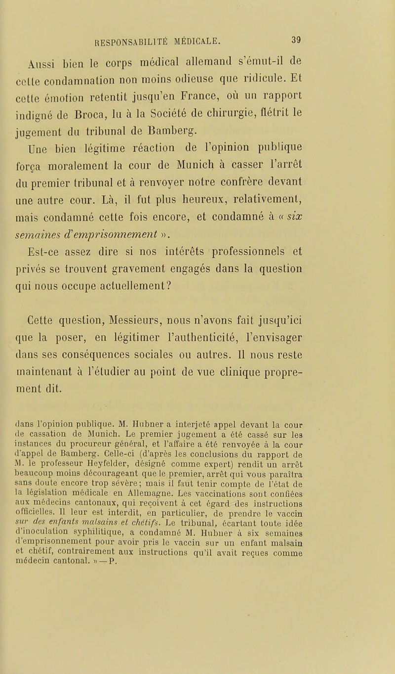 Aussi bien le corps médical allemand s'émiit-il de cette condamnation non moins odieuse que ridicule. Et cette émotion retentit jusqu'en France, où un rapport indigné de Broca, lu à la Société de chirurgie, flétrit le jugement du tribunal de Bamberg. Une bien légitime réaction de l'opinion publique força moralement la cour de Munich à casser l'arrêt du premier tribunal et à renvoyer notre confrère devant une autre cour. Là, il fut plus heureux, relativement, mais condamné cette fois encore, et condamné à « six semaines d'emprisonnement ». Est-ce assez dire si nos intérêts professionnels et privés se trouvent gravement engagés dans la question qui nous occupe actuellement? Cette question, Messieurs, nous n'avons fait jusqu'ici que la poser, en légitimer l'authenticité, l'envisager dans ses conséquences sociales ou autres. Il nous reste maintenant à l'étudier au point de vue clinique propre- ment dit. dans l'opinion publique. M. Hiibner a interjeté appel devant la cour de cassation de Munich. Le premier jugement a été cassé sur les instances du procureur général, et l'affaire a été renvoyée à la cour d'appel de Bamberg. Celle-ci (d'après les conclusions du rapport de .M. le professeur Heyfelder, désigné comme expert) rendit un arrêt beaucoup moins décourageant que le premier, arrêt qui vous paraîtra sans doute encore trop sévère; mais il faut tenir compte de l'état de la législaUon médicale en Allemagne. Les vaccinations sont confiées aux médecins cantonaux, qui reçoivent à cet égard des insiruclions officielles. 11 leur est interdit, en particulier, de prendre le vaccin sur des enfants malsains el chélifs. Le tribunal, écartant toute idée d'inoculaUon syphiliUque, a condamné M. Hubner à six semaines d'emprisonnement pour avoir pris le vaccia sur un enfant malsain et chétif, contrairement aux instructions qu'il avait reçues comme médecin cantonal. » — P.