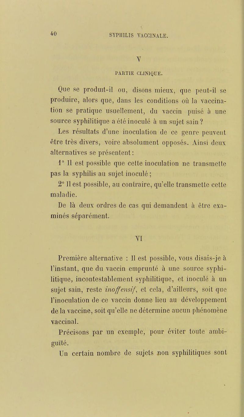 t V PARTIE CLINIQUE. Que se produit-il ou, disons mieux, que peut-il se produire, alors que, dans les conditions où la vaccina- tion se pratique usuellement, du vaccin puisé à une source syphilitique a été inoculé à un sujet sain? Les résultats d'une inoculation de ce genre peuvent être très divers, voire absolument opposés. Ainsi deux alternatives se présentent: 1° Il est possible que cette inoculation ne transmette pas la syphilis au sujet inoculé ; 2° Il est possible, au contraire, qu'elle transmette cette maladie. De là deux ordres de cas qui demandent à être exa- minés séparément. YI Première alternative : Il est possible, vous disais-je à l'instant, que du vaccin emprunté à une source syphi- litique, incontestablement syphilitique, et inoculé à un sujet sain, reste inoffensif^ et cela, d'ailleurs, soit que l'inoculation de ce vaccin donne lieu au développement de la vaccine, soit qu'elle ne détermine aucun phénomène vaccinal. Précisons par un exemple, pour éviter toute ambi- guïté. Un certain nombre de sujets non syphilitiques sont