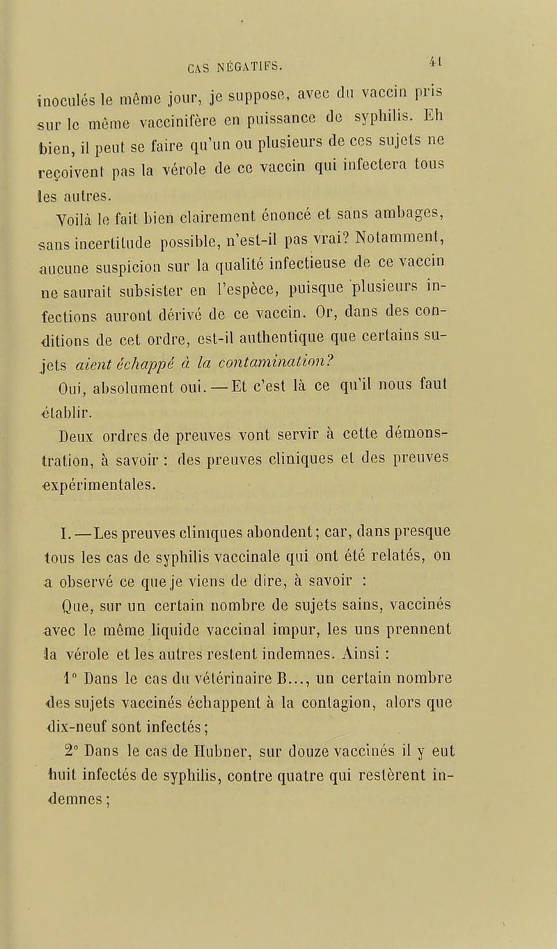 inoculés le même jour, je suppose, avec du vacciu pris sur le même vaccinifère en puissance de syphilis. Eh bien, il peut se faire qu'un ou plusieurs de ces sujets ne reçoivent pas la vérole de ce vaccin qui infectera tous les autres. Yoilà le fait bien clairement énoncé et sans ambages, sans incertitude possible, n'est-il pas vrai? Notamment, aucune suspicion sur la qualité infectieuse de ce vaccin ne saurait subsister en l'espèce, puisque plusieurs in- fections auront dérivé de ce vaccin. Or, dans des con- ditions de cet ordre, est-il authentique que certains su- jets aient échappé à la contamination? Oui, absolument oui. —Et c'est là ce qu'il nous faut établir. Deux ordres de preuves vont servir à cette démons- tration, à savoir : des preuves cliniques et des preuves expérimentales. I. —Les preuves cliniques abondent ; car, dans presque tous les cas de syphilis vaccinale qui ont été relatés, on a observé ce que je viens de dire, à savoir : Que, sur un certain nombre de sujets sains, vaccinés avec le même liquide vaccinal impur, les uns prennent la vérole et les autres restent indemnes. Ainsi : 1° Dans le cas du vétérinaire B..., un certain nombre •des sujets vaccinés échappent à la contagion, alors que dix-neuf sont infectés ; 2 Dans le cas de Hubner, sur douze vaccinés il y eut huit infectés de syphilis, contre quatre qui restèrent in- demnes ;