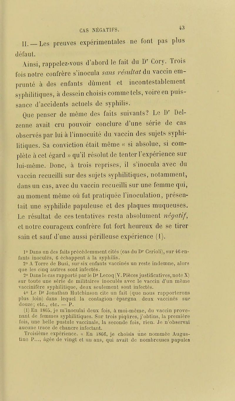n._Les preuves expérimentales ne font pas plus défaut. Ainsi, rappelez-vous d'abord le fait du Cory. Trois fois notre confrère s'inocula sans résultat du vaccin em- prunté à des enfants dûment et incontestablement syphilitiques, à dessein choisis comme tels, voire en puis- sance d'accidents actuels de syphilis. Que penser de même des faits suivants? Le Del- zenne avait cru pouvoir conclure d'une série de cas observés par lui à Tinnocuité du vaccin des sujets syphi- litiques. Sa conviction était même « si absolue, si com- plète à cet égard » qu'il résolut de tenter l'expérience sur lui-même. Donc, à trois reprises, il s'inocula avec du vaccin recueilli sur des sujets syphilitiques, notamment, dans un cas, avec du vaccin recueilli sur une femme qui, au moment même où fut pratiquée l'inoculation, présen- tait une syphilide papuleuse et des plaques muqueuses. Le résultat de ces tentatives resta absolument négatif, et notre courageux confrère fut fort heureux de se tirer sain et sauf d'une aussi périlleuse expérience (1). 1 Daus un des faits précédemment cités (cas du Cerioli), sur 46 en- fants inoculés, G échappent à la syphilis. 2° A Torre de Busi, sur six enfants vaccinés un reste indemne, alors que les cinq autres sont infectés. 2 Dans le cas rapporté par le Lecoq (V. Pièces justificatives, note X) sur toute une série de militaires inoculés avec le vaccin d'un même vaccinifère syphilitique, deux seulement sont inl'ectés. 4» Le Dr Jonathan Hutchinsou cite un fait (que nous rapporterons plus loin) dans lequel la contagion épargna deux vaccinés sur douze; etc., etc. — P. (1) En 18G5, je m'inoculai deux fois, à moi-même, du vaccin prove- nant de femmes syphilitiques. Sur trois piqûres, j'obtins, la première fois, une belle pustule vaccinale, la seconde fois, rien. Je n'observai aucune trace de chancre infectant. Troisième expérience. « En 18GG, je choisis une nommée Augus- tiac P..., âgée de vingt et un ans, qui avait de nombreuses papules