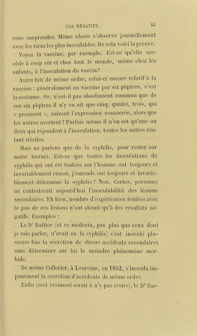 VOUS surprendre. Môme chose s'observe journellement avec les virus les plus inoculables. De cela voici la preuve. Yoyez la vaccine, par exemple. Est-ce qu'elle suc- cède à coup sûr et chez tout le monde, même chez les enfants, à l'inoculation du vaccin? Autre fait de môme ordre, cehii-ci encore relatif à la vaccine : généralement on vaccine par six piqûres, c'est la coutume. Or, n'est-il pas absolument commun que de ces six piqûres il n'y en ait que cinq, quatre, trois, qui « prennent », suivant l'expression consacrée, alors que les autres avortent? Parfois même il n'en est qu'une ou deux qui répondent à l'inoculation, toutes les autres res- tant stériles. Mais ne parlons que de la syphiUs, pour rester sur notre terrain. Est-ce que toutes les inoculations de syphilis qui ont été tentées sur l'homme ont toujours et invariablement réussi, j'entends ont toujours et invaria- blement déterminé la syphilis? Non. Certes, personne ne contesterait aujourd'hui l'inoculabilité des lésions secondaires. Eh bien, nombre d'expériences tentées avec le pus de ces lésions n'ont abouti qu'à des résultats né- gatifs. Exemples : Le D' Rattier (et ce médecin, pas plus que ceux dont je vais parler, n'avait eu la syphihs) s'est inoculé plu- sieurs fois la sécrétion de divers accidents secondaires sans déterminer sur lui le moindre phénomène mor- bide. De même CuUerier, à Lourcine, en 1852, s'inocula im- punément la sécrétion d'accidents de même ordre. Enfin (ceci vraiment serait à n'y pas croira), le D' Sar-