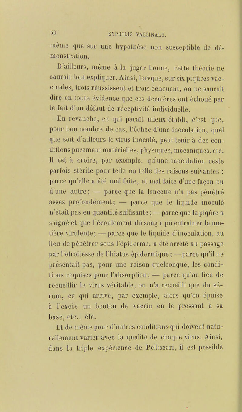 même que sur une hypolhèse non susceptible de dé- monstrulion. D'ailleurs, même à la juger bonne, celte théorie ne saurait tout expliquer. Ainsi, lorsque, sur six piqûres vac- cinales, trois réussissent et trois échouent, on ne saurait dire en toute évidence que ces dernières ont échoué par le fait d'un défaut de réceptivité individuelle. En revanche, ce qui paraît mieux établi, c'est que, pour bon nombre de cas, l'échec d'une inoculation, quel que soit d'ailleurs le virus inoculé, peut tenir à des con- ditions purement matérielles, physiques, mécaniques, etc. Il est à croire, par exemple, qu'une inoculation reste parfois stérile pour telle ou telle des raisons suivantes : parce qu'elle a été mal faite, et mal faite d'une façon ou d'une autre; — parce que la lancette n'a pas pénétré assez profondément; — parce que le liquide inoculé n'était pas en quantité suffisante ; — parce que la piqûre a saigné et que l'écoulement du sang a pu entraîner la ma- lière virulente; —parce que le liquide d'inoculation, au lieu de pénétrer sous l'épiderme, a été arrêté au passage par l'étroitesse de l'hiatus épidermique; —parce qu'il ne [irésentait pas, pour une raison quelconque, les condi- tions requises pour l'absorption; — parce qu'au lieu de recueillir le virus véritable, on n'a recueilli que du sé- rum, ce qui arrive, par exemple, alors qu'on épuise à l'excès un bouton de vaccin en le pressant à sa base, etc., etc. Et de môme pour d'autres conditions qui doivent natu- rellement varier avec la qualité de chaque virus. Ainsi, dans la triple expérience de Pellizzari, il est possible