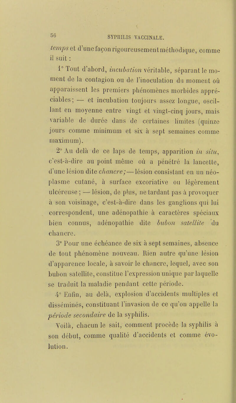 lempsel d'une façon rigoureusement méthodique, comme il suit : 1° Tout d'abord, incubation véritable, séparant le mo- ment de la contagion ou de l'inoculation du moment où apparaissent les premiers phénomènes morbides appré- ciables; — et incubation toujours assez longue, oscil- lant en moyenne entre vingt et vingt-cinq jours, mais variable de durée dans de certaines limites (quinze jours comme minimum et six à sept semaines comme maximum). 2° Au delà de ce laps de temps, apparition in situ, c'est-à-dire au point même où a pénétré la lancette, d'une lésion dite chancre;—lésion consistant en un néo- plasme cutané, à surface excoriative ou légèrement ulcéreuse ; — lésion, de plus, ne tardant pas à provoquer à son voisinage, c'est-à-dire dans les ganglions qui lui correspondent, une adénopalhie à caractères spéciaux bien connus, adénopalhie dite bubon satellite du chancre. 3 Pour une échéance de six à sept semaines, absence de tout phénomène nouveau. Rien autre qu'une lésion d'apparence locale, à savoir le chancre, lequel, avec son bubon satellite, constitue l'expression unique par laquelle se traduit la maladie pendant cette période. 4 Enfin, au delà, explosion d'accidents multiples et disséminés, constituant l'invasion de ce qu'on appelle la période secondaire de la syphilis. Yoilà, chacun le sait, comment procède la syphilis à son début, comme qualité d'accidents et comme évo- lution.