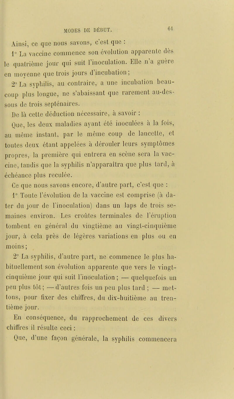 Ainsi, ce que nous savons, c'est que : 1° La vaccine commence son évolution apparente dès le quatrième jour qui suit l'inoculation. Elle n'a guère en moyenne que trois jours d'incubation ; 2 La syphilis, au contraire, a une incubation beau- coup plus longue, ne s'abaissant que rarement au-des- sous de trois septénaires. De là cette déduction nécessaire, à savoir : Que, les deux maladies ayant été inoculées à la fois, au môme instant, par le même coup de lancette, et toutes deux étant appelées à dérouler leurs symptômes propres, la première qui entrera en scène sera la vac- cine, tandis que la syphilis n'apparaîtra que plus tard, à échéance plus reculée. Ce que nous savons encore, d'autre part, c'est que : 1 Toute l'évolution de la vaccine est comprise (à da- ter du jour de l'inoculation) dans un laps de trois se- maines environ. Les croûtes terminales de l'éruption tombent en général du vingtième au vingt-cinquième jour, à cela près de légères variations en plus ou en moins; 2 La syphilis, d'autre part, ne commence le plus ha- bituellement son évolution apparente que vers le vingt- cinquième jour qui suit l'inoculation ; — quelquefois un peu plus tôt; —d'autres fois un peu plus tard ; — met- tons, pour fixer des chiffres, du dix-huitième au tren- tième jour. En conséquence, du rapprochement de ces divers chiffres il résulte ceci : Que, d'une façon générale, la syphilis commencera