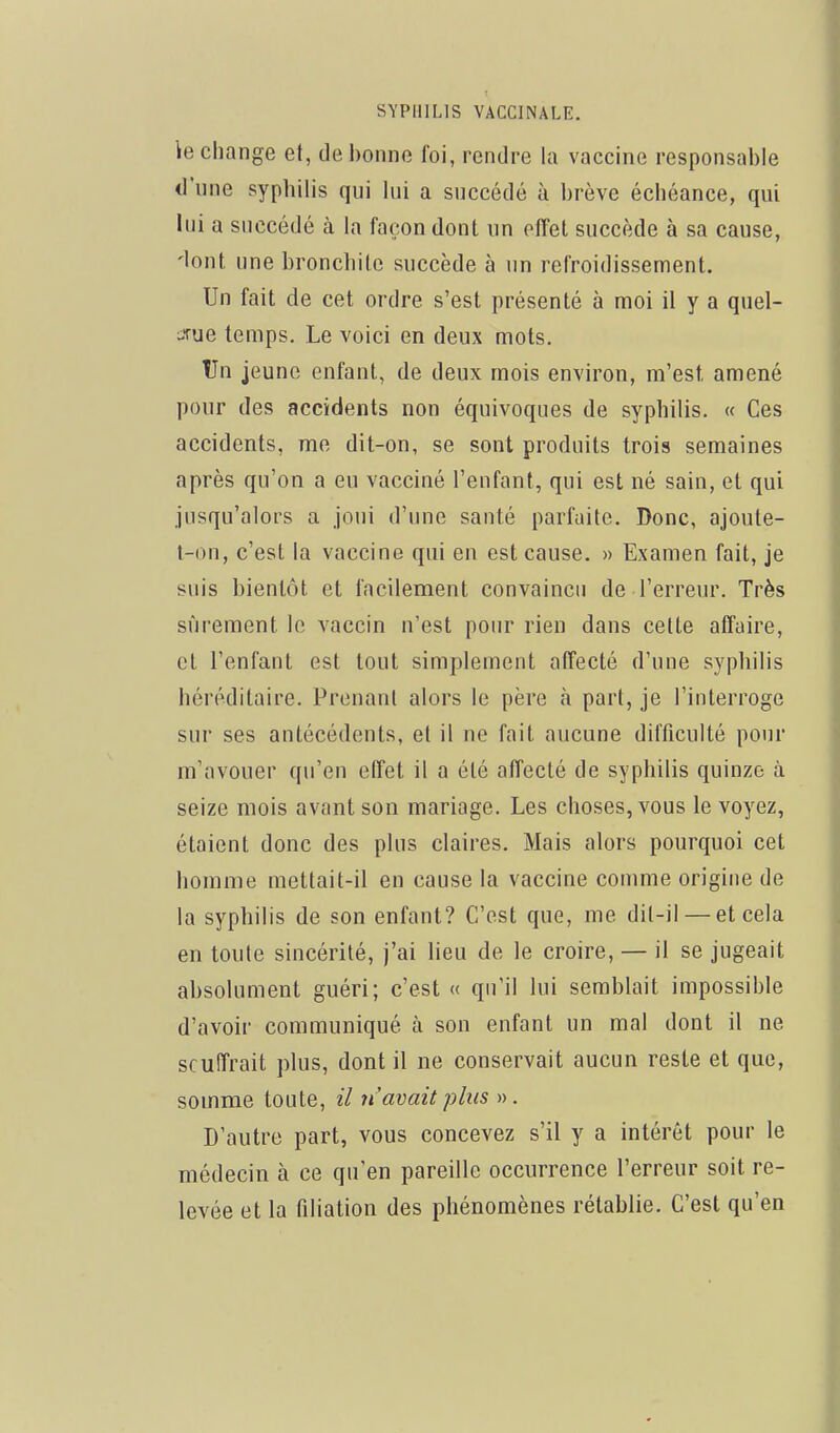 \e change et, de bonne foi, rendre la vaccine responsable d'une syphilis qui lui a succédé à brève échéance, qui lui a succédé à la façon dont un effet succède à sa cause, 'lont une bronchite succède à un refroidissement. Un fait de cet ordre s'est présenté à moi il y a quel- jrue temps. Le voici en deux mots. tJn jeune enfant, de deux mois environ, m'est amené pour des accidents non équivoques de syphilis. « Ces accidents, me dit-on, se sont produits trois semaines après qu'on a eu vacciné l'enfant, qui est né sain, et qui jusqu'alors a joui d'une santé parfaite. Donc, ajoute- t-on, c'est la vaccine qui en est cause. » Examen fait, je suis bientôt et facilement convaincu de l'erreur. Très sûrement le vaccin n'est pour rien dans cette affaire, et l'enfant est tout simplement affecté d'une syphilis héréditaire. Prenant alors le père à part, je l'interroge sur ses antécédents, et il ne fait aucune difficulté pour m'avouer qu'en effet il a été affecté de syphilis quinze à seize mois avant son mariage. Les choses, vous le voyez, étaient donc des plus claires. Mais alors pourquoi cet homme mettait-il en cause la vaccine comme origine de la syphilis de son enfant? C'est que, me dit-il — et cela en toute sincérité, j'ai lieu de le croire, — il se jugeait absolument guéri; c'est « qu'il lui semblait impossible d'avoir communiqué à son enfant un mal dont il ne souffrait plus, dont il ne conservait aucun reste et que, somme toute, il n'avait plus ». D'autre part, vous concevez s'il y a intérêt pour le médecin à ce qu'en pareille occurrence l'erreur soit re- levée et la filiation des phénomènes rétablie. C'est qu'en