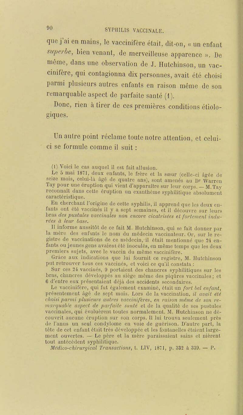 que j'ai en mains, le vaccinifôre étaiU dit-on, « un enfant superbe, bien venant, de merveilleuse apparence ». De même, dans une observation de J. Ilutchinson, un vac- cinifère, qui contagionna dix personnes, avait été choisi parmi plusieurs autres enfants en raison même de son remarquable aspect de parfaite santé (1). Donc, rien à tirer de ces premières conditions étiolo- giques. Un autre point réclame toute notre attention, et celui- ci se formule comme il suit : (I) Voici le cas auquel il est fait allusion. Le 5 mai 1871, deux enfants, le frère et la sœur (celle-ci âgée de seize mois, celui-là âgé de quatre ans), sont amenés au Warren Tay pour nue éruption qui vient d'apparaître sur leur corps. — M.Tay reconnaît dans celle éruption un e.\aulhciue syphilitique absolument caractéristique. En cherchant l'origine de cette syphilis, il apprend que les deux en- fants ont été vaccinés il y a sept semaines, et il découvre sur leurs bras des pustules vaccinales 7ion encore cicatrisées et fortement indu- rées à leur base. Il informe aussitôt de ce fait M. Hutchinson, qui se fait donner par la mère des enfints le nom du médecin vaccinateur. Or, sur le re- gistre de vaccinations de ce médecin, il était mentionné que 24 en- fants ou jeunes gens avaient été inoculés, en même temps que les deux premiers sujets, avec le vaccin du même vaccinifère. Grâce aux indications que lui fournit ce registre, M. Hutchinson put retrouver tous ces vaccinés, et voici ce qu'il constata : Sur ces 24 vaccinés, 9 portaient des chancres syphilitiques sur les bras, chancres développés au siège même des piqûres vaccinales; et 6 d'entre eux présentaient déjà des accidents secondaires. Le vaccinifère, qui fut également examiné, était un fort bel enfant, présentement âgé de sept mois. Lors de la vaccination, il avait été choisi 2^arnii plusieurs autres vaccinifères, en raison même de son rc- viarquable aspect de parfaite santé et de la qualité de ses pustules vaccinales, qui évoluèrent toutes normalement. M. Hutchinson ne dé- couvrit aucune éruption sur son corps. Il lui trouva seulement près de l'anus un seul condylome en voie de guérison. D'autre part, la tète de cet enfant était très développée et les fontanelles étaient large- ment ouvertes. — Le père et la mère paraissaient sains et nièrent tout antécédent syphilitique. Médico-chirurgical Transactions, t. LIV, 1871, p. 332 à 339. — I'.