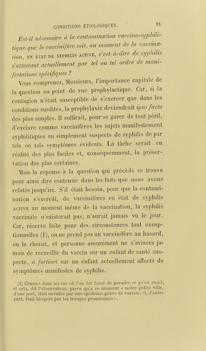 Est-il nécessaire à la contamination vaccino-sijphili- tique que le vaccinifère soit, au moment de la vaccina- tion, EN ÉTAT DE SYPHILIS ACTIVE, c'est-à-cUre de syphilis s'attestant actuellement par tel ou tel ordre de mani- festations spécifiques ? Vous comprenez, Messieurs, l'importance capitale de la question au point de vue prophylactique. Car, si la contagion n'était susceptible de s'exercer que dans les conditions susdites, la prophylaxie deviendrait ipso facto des plus simples. Il suffirait, pour se garer de tout péril, d'exclure comme vaccinifères les sujets manifestement syphilitiques ou simplement suspects de syphilis de par tels ou tels symptômes évidents. La tâche serait en réalité des plus faciles et, conséquemment, la préser- vation des plus certaines. Mais la réponse à la question qui précède se trouve pour ainsi dire contenue dans les faits que nous avons relatés jusqu'ici. S'il était besoin, pour que la contami- nation s'exerçât, de vaccinifères en état de syphilis ACTIVE au moment même de la vaccination, la syphilis vaccinale n'existerait pas, n'aurait jamais vu le jour. Car, réserve faite pour des circonstances tout excep- tionnelles (1), on ne prend pas un vaccinifère au hasard, on le choisit, et personne assurément ne s'avisera ja- mais de recueillir du vaccin sur un enfant de santé sus- pecte, a fortiori sur un enfant actuellement affecté de symptômes manifestes de syphilis. (1) Comme dans un cas où l'on l'ut forcé de prendre ce gu'on avait, et cela, dit l'observateur, parce qu'à ce moment « notre petite ville, d'une part, était envaliie par une épidémie grave de variole, et, d'autre part, était bloquée par les troupes prussiennes ».