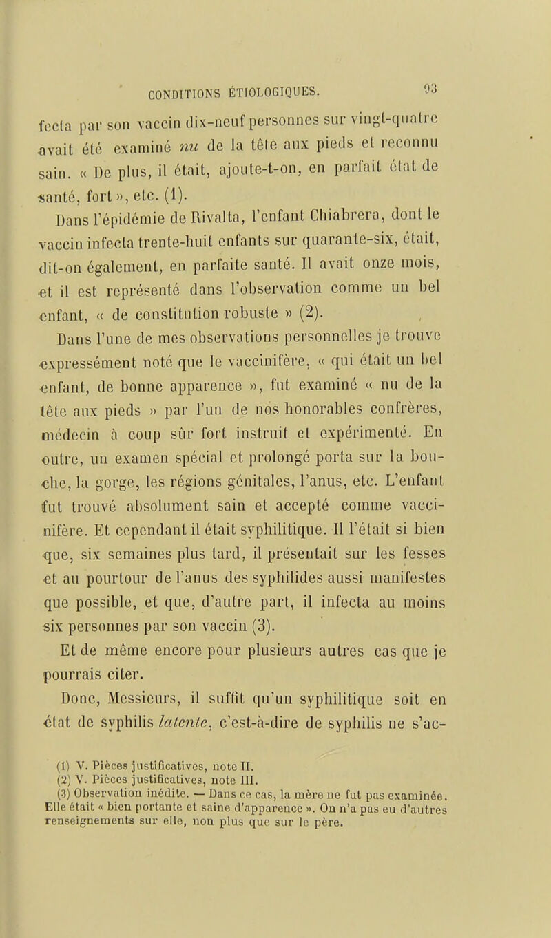 fecla par son vaccin dix-neuf personnes sur vingt-qiialrc avait été examiné nu de la tôle aux pieds et reconnu sain. « De plus, il était, ajoute-t-on, en parfait état de •santé, fort», etc. (1). Dans l'épidémie de Rival ta, l'enfant Chiabrera, dont le vaccin infecta trente-huit enfants sur quarante-six, était, dit-on également, en parfaite santé. Il avait onze mois, et il est représenté dans l'observation comme un bel «nfant, « de constitution robuste » (2). Dans l'une de mes observations personnelles je trouve ■expressément noté que le vaccinifère, « qui était un bel enfant, de bonne apparence », fut examiné « nu de la lête aux pieds » par l'un de nos honorables confrères, médecin à coup sûr fort instruit et expérimenté. En outre, un examen spécial et prolongé porta sur la bou- che, la gorge, les régions génitales, l'anus, etc. L'enfant fut trouvé absolument sain et accepté comme vacci- nifère. Et cependant il était syphilitique. Il l'était si bien que, six semaines plus tard, il présentait sur les fesses •et au pourtour de l'anus des syphilides aussi manifestes que possible, et que, d'autre part, il infecta au moins six personnes par son vaccin (3). Et de même encore pour plusieurs autres cas que je pourrais citer. Donc, Messieurs, il suffit qu'un syphilitique soit en état de syphiUs latente, c'est-à-dire de syphilis ne s'ac- (1) V. Pièces jiistiûcatives, note II. (2) V. Pièces justificatives, note III. (3) Observation inédite. — Dans ce cas, la mère ne fut pas examinée. Elle était « bien portante et saine d'apparence ». On n'a pas eu d'autres renseignements sur elle, non plus que sur le père.