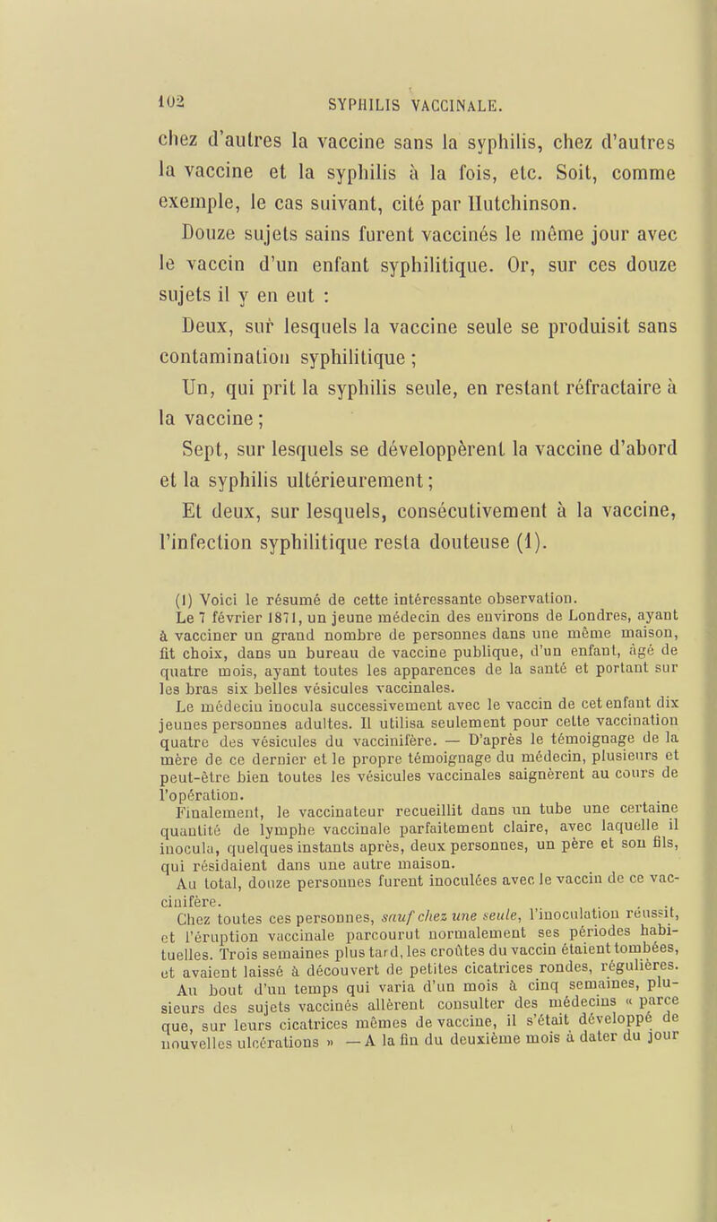 chez d'autres la vaccine sans la syphilis, chez d'autres la vaccine et la syphilis à la fois, etc. Soit, comme exemple, le cas suivant, cité par llutchinson. Douze sujets sains furent vaccinés le même jour avec le vaccin d'un enfant syphilitique. Or, sur ces douze sujets il y en eut : Deux, sur lesquels la vaccine seule se produisit sans contamination syphilitique ; Un, qui prit la syphilis seule, en restant réfractaire à la vaccine ; Sept, sur lesquels se développèrent la vaccine d'abord et la syphilis ultérieurement ; Et deux, sur lesquels, consécutivement à la vaccine, l'infection syphilitique resta douteuse (1). (1) Voici le résumé de cette intéressante observation. Le 7 février 1871, un jeune médecin des environs de Londres, ayant à vacciner un grand nombre de personnes dans une même maison, fit choix, dans un bureau de vaccine publique, d'un enfant, âgé de quatre mois, ayant toutes les apparences de la santé et portant sur les bras six belles vésicules vaccinales. Le médeciu inocula successivement avec le vaccin de cet enfant dix jeunes personnes adultes. Il utilisa seulement pour cette vaccination quatre des vésicules du vaccinifère. — D'après le témoignage de la mère de ce dernier et le propre témoignage du médecin, plusieurs et peut-être bien toutes les vésicules vaccinales saignèrent au cours de l'opération. Finalement, le vaccinateur recueillit dans un tube une certaine quantité de lymphe vaccinale parfaitement claire, avec laquelle il inocula, quelques instants après, deux personnes, un père et sou fils, qui résidaient dans une autre maison. Au total, douze personnes furent inoculées avec le vaccin de ce vac- cinifère. • -t Chez toutes ces personnes, snufchezune Keute, l'iuocnlaliou réussit, et l'éruption vaccinale parcourut normalement ses périodes habi- tuelles. Trois semaines plus tard, les croûtes du vaccin étaient tombées, et avaient laissé à découvert de petites cicatrices rondes, réguhères. Au bout d'un temps qui varia d'un mois à cinq semaines, plu- sieurs des sujets vaccinés allèrent consulter des médecins « parce que, sur leurs cicatrices mêmes de vaccine, il s'était développé de nouvelles ulcérations » —A la fin du deuxième mois à dater du jour