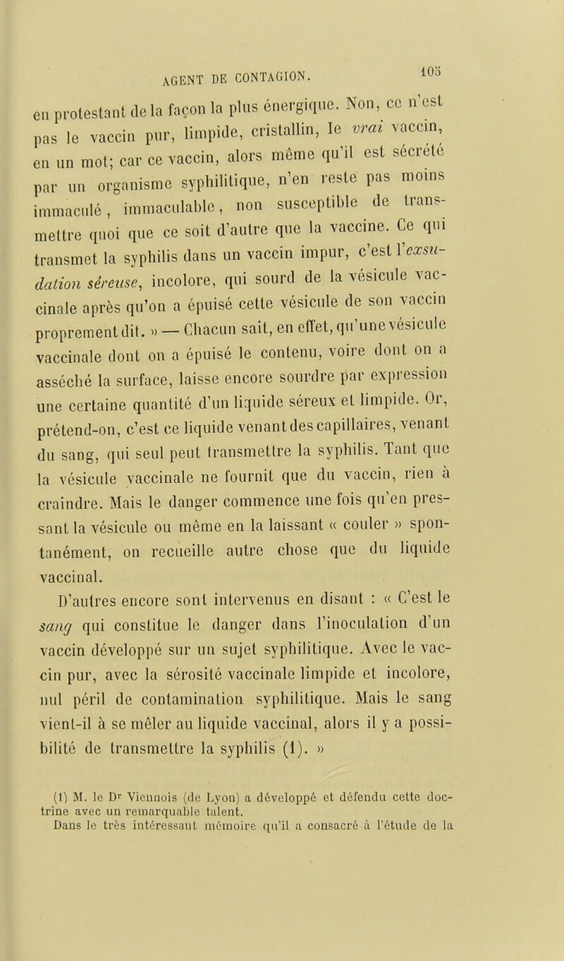 AGENT DE CONTAGION. IOd en protestant delà façon la plus énergique. Non, ce n'est pas le vaccin pur, limpide, cristallin, le vrai vaccin, en un mot; car ce vaccin, alors môme qu'il est sécrète par un organisme syphilitique, n'en reste pas moins immaculé, immaculable, non susceptible de trans- mettre quoi que ce soit d'autre que la vaccine. Ce qui transmet la syphilis dans un vaccin impur, c'est Vexsu- dation séreuse, incolore, qui sourd de la vésicule vac- cinale après qu'on a épuisé cette vésicule de son vaccin proprement dit. » - Chacun sait, en effet, qu'une vésicule vaccinale dont on a épuisé le contenu, voire dont on a asséché la surface, laisse encore sourdre par expression une certaine quantité d'un Uquidc séreux et limpide. Or, prétend-on, c'est ce liquide venant des capillaires, venant du sang, qui seul peut transmettre la syphilis. Tant que la vésicule vaccinale ne fournit que du vaccin, rien à craindre. Mais le danger commence une fois qu'en pres- sant la vésicule ou même en la laissant « couler » spon- tanément, on recueille autre chose que du liquide vaccinal. D'autres encore sont intervenus en disant : « C'est le sang qui constitue le danger dans l'inoculation d'un vaccin développé sur un sujet syphilitique. Avec le vac- cin pur, avec la sérosité vaccinale limpide et incolore, nul péril de contamination syphilitique. Mais le sang vient-il à se mêler au liquide vaccinal, alors il y a possi- bilité de transmettre la syphilis (1). » (1) M. le Df VieiiQois (de Lyou) a développé et défendu ceUe doc- trine avec un remarquable talent. Dans le très iutéressuuL mémoire qu'il a consacré à l'étude de la