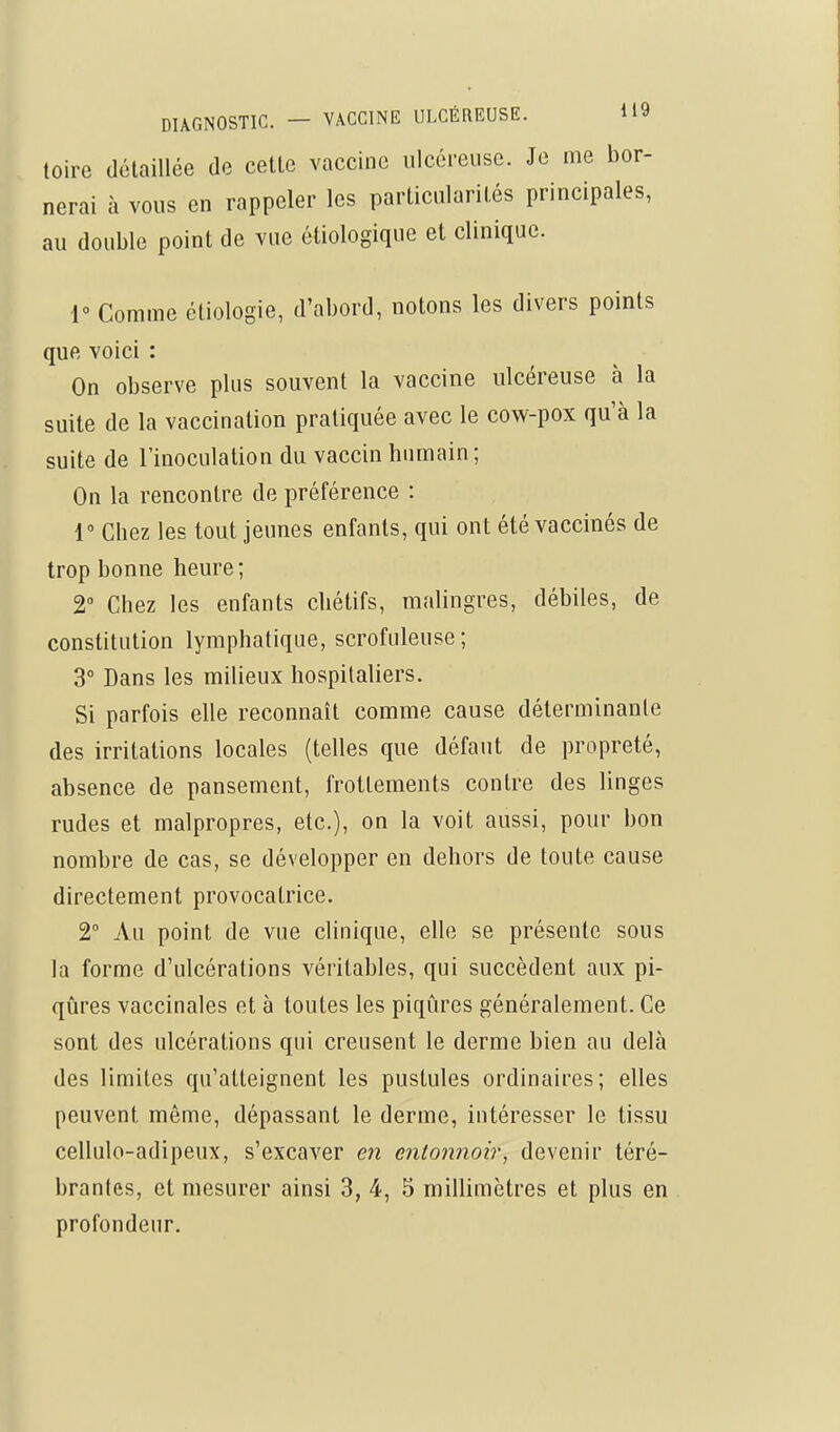 loire détaillée de cette vaccine ulcéreuse. Je me bor- nerai à vous en rappeler les particularités principales, au double point de vue étiologique et clinique. 1° Comme étiologie, d'abord, notons les divers points que voici : On observe plus souvent la vaccine ulcéreuse à la suite de la vaccination pratiquée avec le cow-pox qu'à la suite de l'inoculation du vaccin humain; On la rencontre de préférence : 1 Chez les tout jeunes enfants, qui ont été vaccinés de trop bonne heure ; 2 Chez les enfants chétifs, malingres, débiles, de constitution lymphatique, scrofuleuse; 3° Dans les milieux hospitaliers. Si parfois elle reconnaît comme cause déterminante des irritations locales (telles que défaut de propreté, absence de pansement, frottements contre des linges rudes et malpropres, etc.), on la voit aussi, pour bon nombre de cas, se développer en dehors de toute cause directement provocatrice. 2° Au point de vue clinique, elle se présente sous la forme d'ulcérations véritables, qui succèdent aux pi- qûres vaccinales et à toutes les piqûres généralement. Ce sont des ulcérations qui creusent le derme bien au delà des limites qu'atteignent les pustules ordinaires; elles peuvent même, dépassant le derme, intéresser le tissu cellulo-adipeux, s'excaver en entonnoir^ devenir téré- brantes, et mesurer ainsi 3, 4, 5 millimètres et plus en profondeur.