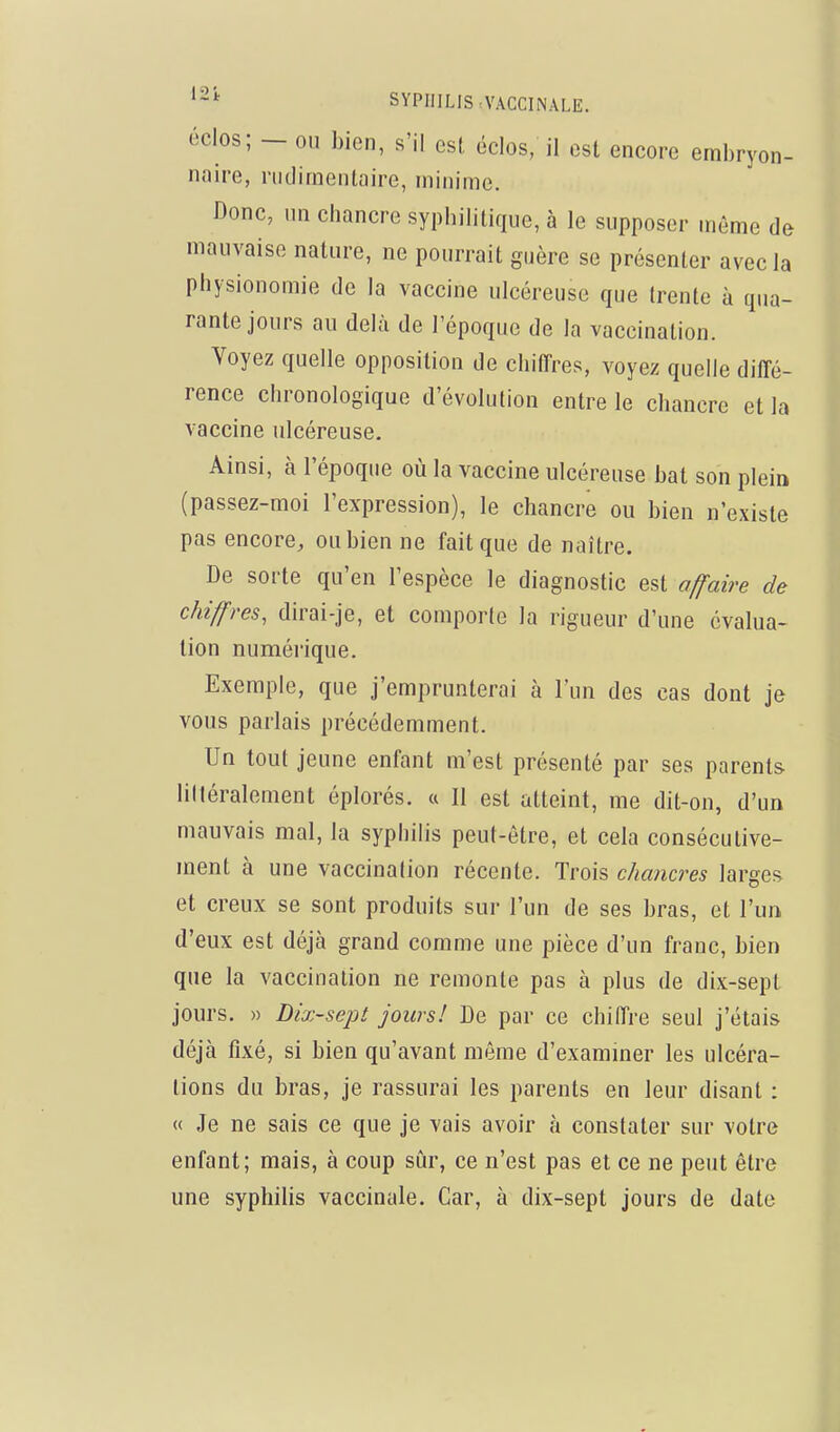 éclos; - ou bien, s'il est éclos, il est encore embryon- naire, riidirnentaire, niinimc. Donc, un chancre syphilitique, à le supposer môme de mauvaise nature, ne pourrait guère se présenter avec la physionomie de la vaccine ulcéreuse que trente à qua- rante jours au delà de l'époque de la vaccination. Voyez quelle opposition de chifTres, voyez quelle diffé- rence chronologique d'évolution entre le chancre et la vaccine ulcéreuse. Ainsi, à l'époque où la vaccine ulcéreuse bat son plein (passez-moi l'expression), le chancre ou bien n'existe pas encore, ou bien ne fait que de naître. De sorte qu'en l'espèce le diagnostic est affaire de chiffres, dirai-je, et comporte la rigueur d'une évalua- tion numérique. Exemple, que j'emprunterai à l'un des cas dont je vous parlais précédemment. Un tout jeune enfant m'est présenté par ses parents lilléralement éplorés. « Il est atteint, me dit-on, d'un mauvais mal, la syphilis peut-être, et cela consécutive- ment à une vaccination récente. Trois chancres larges et creux se sont produits sur l'un de ses bras, et l'un d'eux est déjà grand comme une pièce d'un franc, bien que la vaccination ne remonte pas à plus de dix-sept jours. » Dix-sept jours! De par ce chiffre seul j'étais déjà fixé, si bien qu'avant même d'exammer les ulcéra- tions du bras, je rassurai les parents en leur disant : « Je ne sais ce que je vais avoir à constater sur votre enfant; mais, à coup sûr, ce n'est pas et ce ne peut être une syphilis vaccinale. Car, à dix-sept jours de date