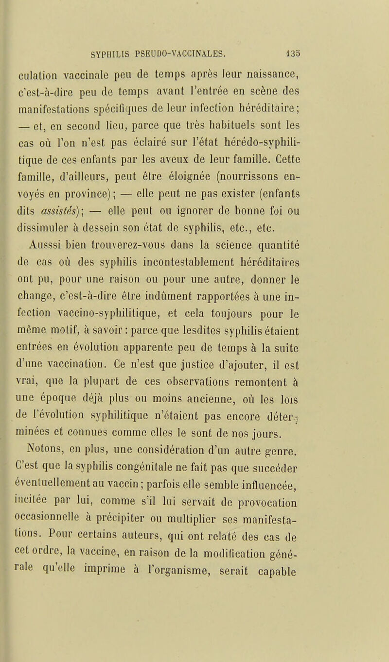 ciilalion vaccinale peu de temps après leur naissance, c'est-à-dire peu de temps avant l'entrée en scène des manifestations spécifiques de leur infection héréditaire; — et, en second lieu, parce que très habituels sont les cas où l'on n'est pas éclairé sur l'état hérédo-syphili- tique de ces enfants par les aveux de leur famille. Cette famille, d'ailleurs, peut être éloignée (nourrissons en- voyés en province) ; — elle peut ne pas exister (enfants dits assistés); — elle peut ou ignorer de bonne foi ou dissimuler à dessein son état de syphilis, etc., etc. Ausssi bien trouverez-vous dans la science quantité de cas où des syphilis incontestablement héréditaires ont pu, pour une raison ou pour une autre, donner le change, c'est-à-dire être indûment rapportées à une in- fection vaccino-syphilitique, et cela toujours pour le même motif, à savoir : parce que lesdites syphilis étaient entrées en évolution apparente peu de temps à la suite d'une vaccination. Ce n'est que justice d'ajouter, il est vrai, que la plupart de ces observations remontent à une époque déjà plus ou moins ancienne, où les lois de l'évolution syphilitique n'étaient pas encore déter- minées et connues comme elles le sont de nos jours. Notons, en plus, une considération d'un autre genre. C'est que la syphilis congénitale ne fait pas que succéder éventuellement au vaccin ; parfois elle semble influencée, incitée par lui, comme s'il lui servait de provocation occasionnelle à précipiter ou multiplier ses manifesta- tions. Pour certains auteurs, qui ont relaté des cas de cet ordre, la vaccine, en raison de la modification géné- rale qu'elle imprime à l'organisme, serait capable