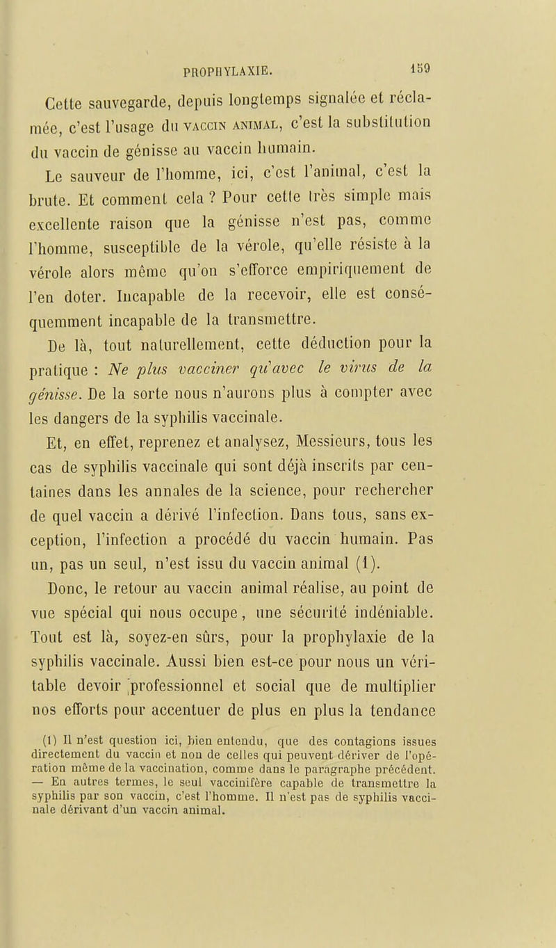 Cette sauvegarde, depuis longtemps signalée et récla- mée, c'est l'usage du vaccin animal, c'est la substitution du vaccin de génisse au vaccin humain. Le sauveur de l'homme, ici, c'est l'animal, c'est la brute. Et comment cela ? Pour celle Irès simple mais excellente raison que la génisse n'est pas, comme l'homme, susceptible de la vérole, qu'elle résiste à la vérole alors même qu'on s'eiïorce empiriquement de l'en doter. Incapable de la recevoir, elle est consé- quemment incapable de la transmettre. De là, tout naturellement, cette déduction pour la pratique : Ne plus vacciner qiiavec le virus de la génisse. De la sorte nous n'aurons plus à compter avec les dangers de la syphiHs vaccinale. Et, en effet, reprenez et analysez. Messieurs, tous les cas de syphilis vaccinale qui sont déjà inscrits par cen- taines dans les annales de la science, pour rechercher de quel vaccin a dérivé l'infection. Dans tous, sans ex- ception, l'infection a procédé du vaccin humain. Pas un, pas un seul, n'est issu du vaccin animal (1). Donc, le retour au vaccin animal réalise, au point de vue spécial qui nous occupe, une sécurité indéniable. Tout est là, soyez-en sûrs, pour la prophylaxie de la syphilis vaccinale. Aussi bien est-ce pour nous un véri- table devoir ^professionnel et social que de multiplier nos efforts pour accentuer de plus en plus la tendance (I) Il n'est question ici, hien entendu, que des contagions issues directement du vaccin et non de celles qui peuvent dériver de l'opé- ration même de la vaccination, comme dans le paragraphe précédent. — Eu autres termes, le seul vaccinifère capable de transmettre la syphilis par son vaccin, c'est l'homme. Il n'est pas de syphilis vacci- nale dérivant d'un vaccin animal.