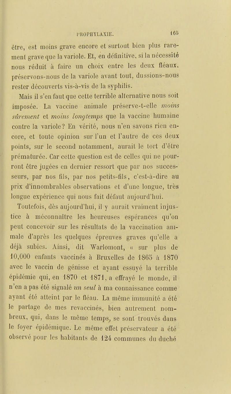 être, est moins grave encore et surtout bien plus rare- ment grave que la variole. Et, en définitive, si la nécessité nous réduit à faire un choix entre les deux fléaux, préservons-nous de la variole avant tout, dussions-nous rester découverts vis-à-vis de la syphilis. Mais il s'en faut que cette terrible alternative nous soit imposée. La vaccine animale préserve-t-elle moitis sûrement et moins longtemps que la vaccine humaine contre la variole? En vérité, nous n'en savons rien en- core, et toute opinion sur l'un et l'autre de ces deux points, sur le second notamment, aurait le tort d'être prématurée. Car cette question est de celles qui ne pour- ront être jugées en dernier ressort que par nos succes- seurs, par nos fils, par nos petits-fils, c'est-à-dire au prix d'innombrables observations et d'une longue, très longue expérience qui nous fait défaut aujourd'hui. Toutefois, dès aujourd'hui, il y aurait vraiment injus- tice à méconnaître les heureuses espérances qu'on peut concevoir sur les résultats de la vaccination ani- male d'après les quelques épreuves graves qu'elle a déjà subies. Ainsi, dit Warlomont, « sur plus de 10,000 enfants vaccinés à Bruxelles de 1865 à 1870 avec le vaccin de génisse et ayant essuyé la terrible épidémie qui, en 1870 et 1871, a effrayé le monde, il n'en a pas été signalé un seul à ma connaissance comme ayant été atteint par le fléau. La même immunité a été le partage de mes revaccinés, bien autrement nom- breux, qui, dans le même temps, se sont trouvés dans le foyer épidémique. Le même eff'et préservateur a été observé pour les habitants de 124 communes du duché