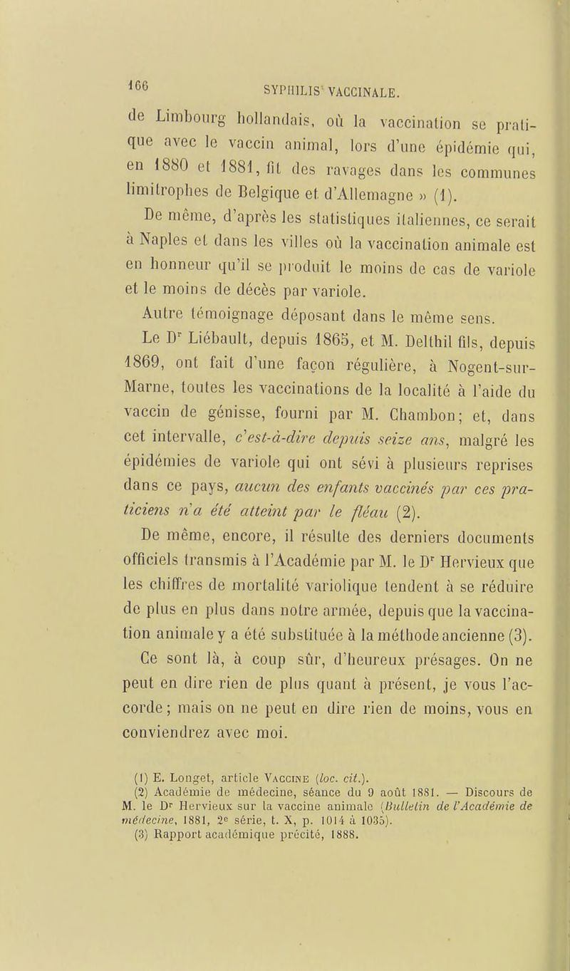 de Limbourg hollandais, où la vaccination se prati- que avec le vaccin animal, lors d'une épidémie qui, en 1880 et 1881, (it des ravages dans les communes limitrophes de Belgique et d'Allemagne » (1). De même, d'après les statistiques italiennes, ce serait à Naples et dans les villes où la vaccination animale est en honneur qu'il se produit le moins de cas de variole et le moins de décès par variole. Autre témoignage déposant dans le même sens. Le Liébault, depuis 1865, et M. Delthil fils, depuis 1869, ont fait d'une façon régulière, à Nogent-sur- Marne, toutes les vaccinations de la localité à l'aide du vaccin de génisse, fourni par M. Chambon; et, dans cet intervalle, c'est-à-dire depuis seize ans, malgré les épidémies de variole qui ont sévi à plusieurs reprises dans ce pays, auctm des enfants vaccinés par ces pra- ticiens na été atteint par le fléau (2). De même, encore, il résulte des derniers documents officiels transmis à l'Académie par M. le D Hervieux que les chiffres de mortalité variolique tendent à se réduire de plus en plus dans notre armée, depuis que la vaccina- tion animale y a été substituée à la méthode ancienne (3). Ce sont là, à coup sûr, d'heureux présages. On ne peut en dire rien de plus quant à présent, je vous l'ac- corde ; mais on ne peut en dire rien de moins, vous en conviendrez avec moi. (1) E. Longet, article Vaccine [loc. cit.). (2) Académie de médecine, séance du 9 août 1881. — Discours de M. le Df Hervieu.K sur la vaccine animale [liiiUelin de VAcadémie de médecine, 1881, 2<= série, t. X, p. 1014 à 1035). (.3) Raiiport académique précité, 1888.