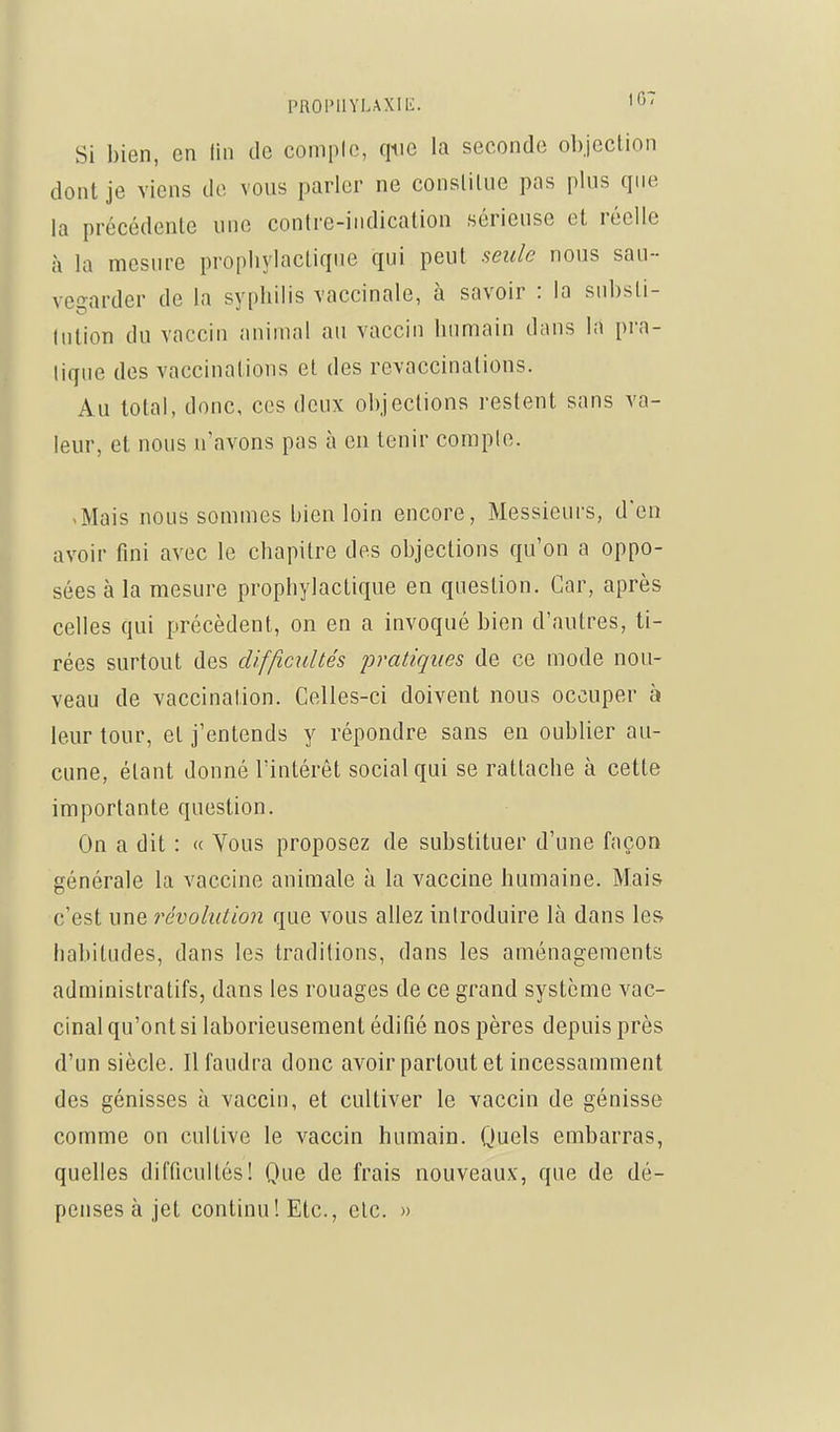 PUOPHYLAXlli. Si bien, en lin de compic, que la seconde objection dont je viens de vous parler ne constitue pas plus que la précédente une contre-indication sérieuse et réelle à la mesure propliylaclique qui peut seule nous sau- vegarder de la sypbilis vaccinale, à savoir : la snbsti- lution du vaccin animal au vaccin humain dnns la pra- lique des vaccinations et des revaccinations. Au total, donc, ces deux objections restent sans va- leur, et nous n'avons pas à en tenir compte. -Mais nous sommes bien loin encore, Messieurs, d'en avoir fini avec le chapitre des objections qu'on a oppo- sées à la mesure prophylactique en question. Car, après celles qui précèdent, on en a invoqué bien d'autres, ti- rées surtout des difficultés pratiques de ce mode nou- veau de vaccination. Celles-ci doivent nous occuper à leur tour, et j'entends y répondre sans en oublier au- cune, étant donné l'intérêt social qui se rattache à cette importante question. On a dit : « Vous proposez de substituer d'une façon générale la vaccine animale à la vaccine humaine. Mais c'est une révolution que vous allez introduire là dans les habitudes, dans les traditions, dans les aménagements administratifs, dans les rouages de ce grand système vac- cinal qu'ont si laborieusement édifié nos pères depuis près d'un siècle. Il faudra donc avoir partout et incessamment des génisses à vaccin, et cultiver le vaccin de génisse comme on cultive le vaccin humain. Quels embarras, quelles difficultés! Que de frais nouveaux, que de dé- penses à jet continu! Etc., etc. »