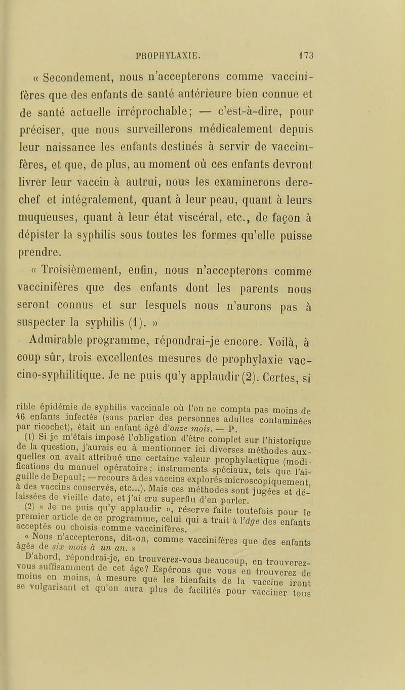 « Secondement, nous n'accepterons comme vaccini- fères que des enfants de santé antérieure bien connue et de santé actuelle irréprochable; — c'est-à-dire, pour préciser, que nous surveillerons médicalement depuis leur naissance les enfants destinés à servir de vaccini- fères, et que, de plus, au moment où ces enfants devront livrer leur vaccin à autrui, nous les examinerons dere- chef et intégralement, quant à leur peau, quant à leurs muqueuses, quant à leur état viscéral, etc., de façon à dépister la syphilis sous toutes les formes qu'elle puisse prendre. « Troisièmement, enfin, nous n'accepterons comme vaccinifères que des enfants dont les parents nous seront connus et sur lesquels nous n'aurons pas à suspecter la syphilis (1). » Admirable programme, répondrai-je encore. Voilà, à coup sûr, trois excellentes mesures de prophylaxie vac- cino-syphilitique. Je ne puis qu'y applaudir (2). Certes, si rible épidémie de syphilis vaccinale où l'on ne compte pas moins de 46 enfants infectés (sans parler des personnes adultes contaminées par ricochet), était un enfant âgé d'onze mois. — P. (1) Si je m'étais imposé l'obligation d'être complet sur l'historique de la question, j'aurais eu à mentionner ici diverses méthodes aux- quelles on avait attribué une certaine valeur prophylactique (modi fications du manuel opératoire ; instruments spéciaux, tels que l'ai- guille de Depaul; -recours à des vaccins explorés microscopiquement à des vaccms conservés, etc.). Mais ces méthodes sont iugées et dé ' laissées de vieille date, et j'ai cru superflu d'en parler. (2) « Je ne puis qu'y applaudir », réserve faite toutefois pour le premier article de ce programme, celui qui a trait à l'âge des enfants acceptes ou choisis comme vaccinifères. euidms _ « Nous n'accepterons, dit-on, comme vaccinifères que des enfants âges de six mois à un an. » ^ emams D'abord, répondrai-je, en trouverez-vous beaucoup, en trouverez- vous suffisamment de cet âge? Espérons que vous en trouverez de moins en moins, a mesure que les bienfaits de la vaccine iront se vulgarisant et qu'on aura plus de facilités pour vacciner [ous