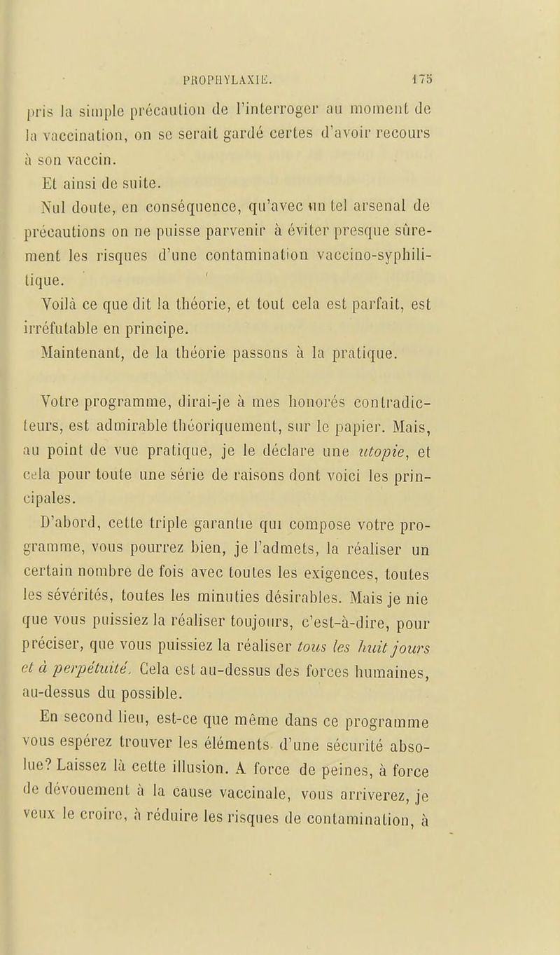 l»ris la simple précaution de l'interroger au moment de la vaccination, on se serait gardé certes d'avoir recours à son vaccin. Et ainsi de suite. Nul doute, en conséquence, qu'avec wn tel arsenal de précautions on ne puisse parvenir à éviter presque sûre- ment les risques d'une contamination vaccino-syphili- lique. Voiltà ce que dit la théorie, et tout cela est parfait, est irréfutable en principe. Maintenant, de la théorie passons à la pratique. Votre programme, dirai-je à mes honorés contradic- teurs, est admirable théoriquement, sur le papier. Mais, au point de vue pratique, je le déclare une utopie, et cela pour toute une série de raisons dont voici les prin- cipales. D'abord, cette triple garantie qui compose votre pro- gramme, vous pourrez bien, je l'admets, la réaliser un certain nombre de fois avec toutes les exigences, toutes les sévérités, toutes les minuties désirables. Mais je nie que vous puissiez la réaliser toujours, c'est-à-dire, pour préciser, que vous puissiez la réaliser tous les huit jours et à perpétuité. Cela est au-dessus des forces humaines, au-dessus du possible. En second lieu, est-ce que même dans ce programme vous espérez trouver les éléments d'une sécurité abso- lue? Laissez là cette illusion. A force de peines, à force de dévouement à la cause vaccinale, vous arriverez, je veux le croire, à réduire les risques de contamination, à