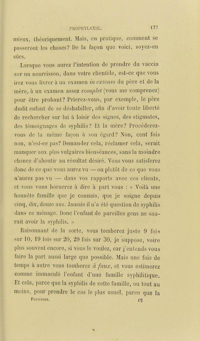 mieux, théoriquement. Mais, en pratique, comment se passeront les choses? De la façon que voici, soyez-en sûrs. Lorsque vous aurez l'intention de prendre du vaccin sur un nourrisson, dans votre clientèle, est-ce que vous irez vous livrer à un examen in extenso du père et de la mère, à un examen assez complet (vous me comprenez) pour être probant? Prierez-vous, par exemple, le père dudit enfant de se déshabiller, afin d'avoir toute liberté de rechercher sur lui h. loisir des signes, des stigmates, des témoignages de syphilis? Et la mère? Procéderez- vous de la même façon à son égard? Non, cent fois non, n'esl-ce pas? Demander cela, réclamer cela, serait manquer aux plus vulgaires bienséances, sans la moindre chance d'aboutir au résultat désiré. Vous vous satisferez donc de ce que vous aurez vu — ou plutôt de ce que vous n'aurez pas vu — dans vos rapports avec ces cUents, et vous vous bornerez à dire à part vous : « Yoilà une honnête famille que je connais, que je soigne depuis cinq, dix, douze ans. Jamais il n'a été question de syphilis dans ce ménage. Donc l'enfant de pareilles gens ne sau- rait avoir la syphilis. » Raisonnant de la sorte, vous tomberez juste 9 fois sur 10, 19 fois sur 20, 29 fois sur 30, je suppose, voire plus souvent encore, si vous le voulez, car j'entends vous faire la part aussi large que possible. Mais une fois de temps à autre vous tomberez à faux, et vous estimerez comme immaculé l'enfant d'une famille syphilitique. Et cela, parce que la syphilis de cette famille, ou tout au moins, pour prendre le cas le plus usuel, parce que la FounNiEn. 12