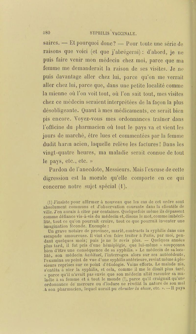 saires. — Et pourquoi donc? — Pour toute une série de raisons que voici (et que j'abrégerai) : d'abord, je ne puis faire venir mon médecin chez moi, parce que ma femme me demanderait la raison de ses visites. Je no puis davantage aller chez lui, parce qu'on me verrait aller chez lui, parce que, dans une petite localité comme la mienne où l'on voit tout, où l'on sait tout, mes visites chez ce médecin seraient interprétées de la façon la plus désobligeante. Quant à mes médicaments, ce serait bien pis encore. Voyez-vous mes ordonnances traîner dans l'oflicine du pharmacien où tout le pays va et vient les jours de marché, être lues et commentées par la femme dudit harin acien, laquelle relève les factures! Dans les vingt-quatre heures, ma maladie serait connue de tout le pays, etc., etc. » Pardon de l'anecdote, Messieurs. Mais l'excuse de celte digression est la morale qu'elle comporte en ce qui concerne notre sujet spécial (1). (1) J'insiste pour affirmer à nouveau que les cas de cet ordre sont absolument communs et d'observation courante dans la clientèle de ville. J'en aurais à citer par centaines. Quelquefois même ils dépassent comme défiance vis-à-vis du médecin et, disons le mot, comme imbécil- lité, tout ce qu'on pourrait croire, tout ce que pourrait inveuter une imagination féconde. Exemple : Un grave notaire de province, marié, conlj-acta la syphilis dans une escapade amoureuse. 11 vint s'en faire traiter à Paris, par moi, pen- dant quelques mois; puis je ne le revis plus. — Quelques années plus tard, il fut pris d'une hémiplégie, que lui-même « soupçonna bien d'être une conséquence de sa syphilis. » Le médecin de sa loca- lité, son médecin habituel, l'interrogea alors sur ses antécédents, l'examina au point de vue d'une syphilis antérieure, revint même à plu- sieurs reprises sur ce point d'étiologie. Vains efforts. Le malade nia, s'entêta à nier la syphilis, et cela, comme il me le disait plus tard, « parce qu'il n'avait pas envie que son médecin allât raconter sa ma- ladie à sa femme et à tout le monde (!), parce qu'il craignait qu'une ordonnance de mercure ou d'iodure ne révélât la nature de sou mal . à son pharmacien, lequel aurait pu ébruiter la chose, etc. ». — Jl paya
