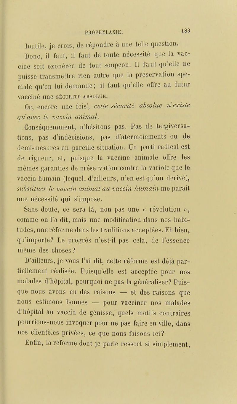 Inutile, je crois, de répondre à une telle question. Donc, il faut, il faut de toute nécessité que la vac- cine soit exonérée de tout soupçon. Il faut qu'elle ne puisse transmettre rien autre que la préservation spé- ciale qu'on lui demande; il faut qu'elle offre au futur vacciné une sÉcumiÉ absolue. Or, encore une fois', cette sécurité absolue n existe qxCavec le vaccin animal. Conséquemment, n'hésitons pas. Pas de tergiversa- tions, pas d'indécisions, pas d'atermoiements ou de demi-mesures en pareille situation. Un parti radical est de rigueur, et, puisque la vaccine animale olFre les mêmes garanties de préservation contre la variole que le vaccin humain (lequel, d'ailleurs, n'en est qu'un dérivé), substituer le vaccin animal au vaccin humain me paraît une nécessité qui s'impose. Sans doute, ce sera là, non pas une « révolution », comme on l'a dit, mais une modification dans nos habi- tudes, une réforme dans les traditions acceptées. Eh bien, qu'importe? Le progrès n'est-il pas cela, de l'essence même des choses? D'ailleurs, je vous l'ai dit, cette réforme est déjà par- tiellement réahsée. Puisqu'elle est acceptée pour nos malades d'hôpital, pourquoi ne pas la généraliser? Puis- que nous avons eu des raisons — et des raisons que nous estimons bonnes — pour vacciner nos malades d'hôpital au vaccin de génisse, quels motifs contraires pourrions-nous invoquer pour ne pas faire en ville, dans nos clientèles privées, ce que nous faisons ici? Enfln, la réforme dont je parle ressort si simplement,