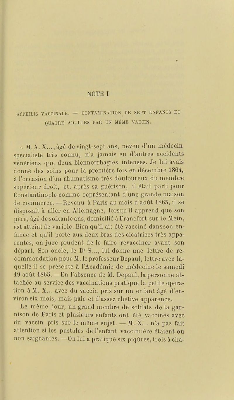 NOTli I SYPHILIS VACCINALE. — CONTAMINATION DE SEPT ENFANTS ET QUATRE ADULTES PAR UN MÊME VACCIN- « M.A. X...,âgé de vingt-sept ans, neveu d'un médecin spécialiste très connu, n'a jamais eu d'autres accidents vénériens que deux blennorrhagies intenses. Je lui avais donné des soins pour la première fois en décembre 1864, à l'occasion d'un rhumatisme très douloureux du membre supérieur droit, et, après sa guérison, il était parti pour Constantinople comme représentant d'une grande maison de commerce.—Revenu à Paris au mois d'août 18G5, il se disposait à aller en Allemagne, lorsqu'il apprend que son père, âgé de soixante ans, domicilié àFrancfort-sur-le-Mein, est atteint de variole. Bien qu'il ait été vacciné dans son en- fance et qu'il porte aux deux bras des cicatrices très appa- rentes, on juge prudent de le faire revacciner avant son départ. Son oncle, le D'' S..., lui donne une lettre de re- commandation pour M. le professeurDepaul, lettre avec la- quelle il se présente à l'Académie de médecine le samedi 19 août 1863. — En l'absence de M. Depaul, la personne at- tachée au service des vaccinations pratique la petite opéra- tion à M. X... avec du vaccin pris sur un enfant âgé d'en- viron six mois, mais pâle et d'assez chétive apparence. Le môme jour, un grand nombre de soldats de la gar- nison de Paris et plusieurs enfants ont été vaccinés avec du vaccin pris sur le même sujet. — M. X... n'a pas fait attention si les pustules de l'enfant vaccinifère étaient ou non saignantes. —On lui a pratiqué six piqûres, trois à cha- /