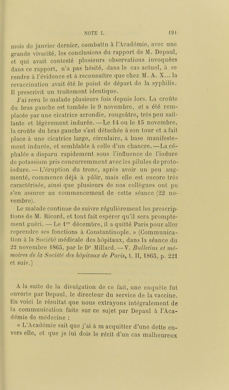 mois de janviei- dernier, combattu à l'Académie, avec une grande vivacité, les conclusions du rapport de M. Depaul, et qui avait contesté plusieurs observations invoquées dans ce rapport, n'a pas hésité, dans le cas actuel, à se rendre à l'évidence et à reconnaître que chez M. A. X... la revaccination avait été le point de départ de la syphilis. Il prescrivit un traitement identique. J'ai revu le malade plusieurs l'ois depuis lors. La croûte du bras gauche est tombée le 9 novembre, et a été rem- placée par une cicatrice arrondie, rougeâtre, très peu sail- lante et légèrement indurée.—Le 14 ou le 13 novembre, la croûte du bras gauche s'est détachée à son tour et a fait place à une cicatrice large, circulaire, à base manifeste- ment indurée, et semblable à celle d'un chancre.—La cé- phalée a disparu rapidement sous l'influence de l'iodure de potassium pris concurremment avecles pilules deproto- iodure. — L'éruption du tronc, après avoir un peu aug- menté, commence déjà à pâlir, mais elle est encore très caractérisée, ainsi que plusieurs de nos collègues ont pu s'en assurer au commencement de cette séance (22 no- vembre). Le malade continue de suivre régulièrement les prescrip- tions de M. Ricord, et tout fait espérer qu'il sera prompte- ment guéri. — Le 1 décembre, il a quitté Paris pour aller reprendre ses fonctions à Gonstantinople. » (Communica- tion à la Société médicale des hôpitaux, dans la séance du 22 novembre 1863, par le D^ Millard.—V. Bulletins et mé- mov'es de la Société des hôpitaux de Paris, t. 11, 1863, p. 221 et suiv.) A la suite de la divulgation de ce fait, une enquête fut ouverte par Depaul, le directeur du service de la vaccine. En voici le résultat que nous extrayons intégralement de la communication faite sur ce sujet par Depaul à l'Aca- démie de médecine : « L'Académie sait que j'ai à m acquitter d'une dette en- vers elle, et que je lui dois le récit d'un cas malheureux