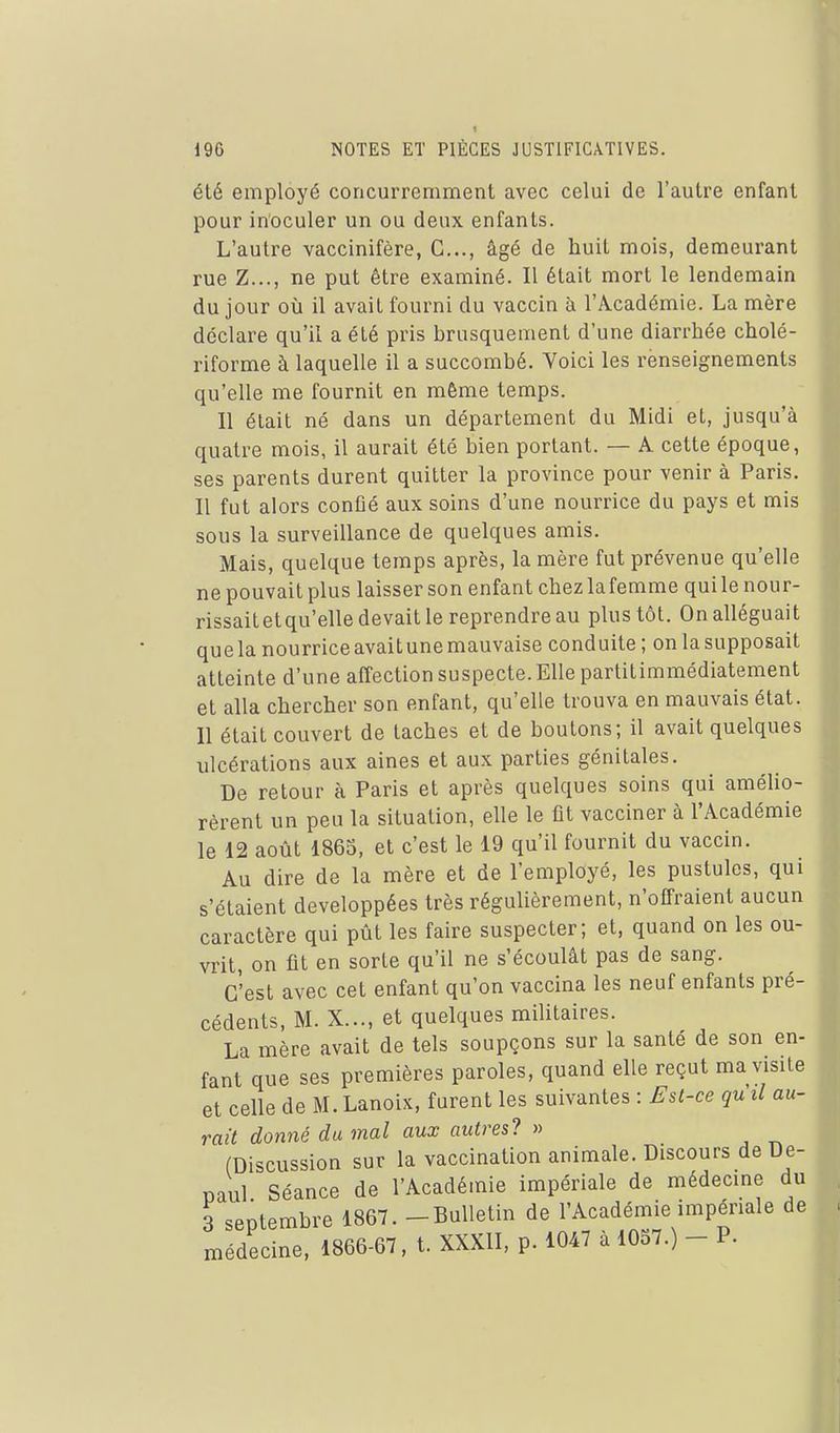 été employé concurremment avec celui de l'autre enfant pour inoculer un ou deux enfants. L'autre vaccinifère, C..., âgé de huit mois, demeurant rue Z..., ne put être examiné. Il était mort le lendemain du jour où il avait fourni du vaccin à l'Académie. La mère déclare qu'il a été pris brusquement d'une diarrhée cholé- riforme à laquelle il a succombé. Voici les renseignements qu'elle me fournit en môme temps. Il était né dans un département du Midi et, jusqu'à quatre mois, il aurait été bien portant. — A cette époque, ses parents durent quitter la province pour venir à Paris. Il fut alors confié aux soins d'une nourrice du pays et mis sous la surveillance de quelques amis. Mais, quelque temps après, la mère fut prévenue qu'elle ne pouvait plus laisser son enfant chez lafemme qui le nour- rissaitetqu'elle devait le reprendre au plus tôt. On alléguait quela nourriceavaitunemauvaise conduite ; on lasupposait atteinte d'une affection suspecte. Elle partitimmédiatement et alla chercher son enfant, qu'elle trouva en mauvais état. Il était couvert de taches et de boutons; il avait quelques ulcérations aux aines et aux parties génitales. De retour à Paris et après quelques soins qui amélio- rèrent un peu la situation, elle le fit vacciner à l'Académie le 12 août 1863, et c'est le 19 qu'il fournit du vaccin. Au dire de la mère et de l'employé, les pustules, qui s'étaient développées très régulièrement, n'offraient aucun caractère qui pût les faire suspecter; et, quand on les ou- vrit, on fit en sorte qu'il ne s'écoulât pas de sang. C'est avec cet enfant qu'on vaccina les neuf enfants pré- cédents, M. X..., et quelques militaires. La mère avait de tels soupçons sur la santé de son en- fant que ses premières paroles, quand elle reçut ma visite et celle de M. Lanoix, furent les suivantes : Est-ce quil au- rait donné du mal aux autres? » (Discussion sur la vaccination animale. Discours deDe- Daul Séance de l'Académie impériale de médecine du 3 septembre 1867. - Bulletin de l'Académie impériale de médecine, 1866-67, t. XXXII, p. 1047 à 1037.) - P.
