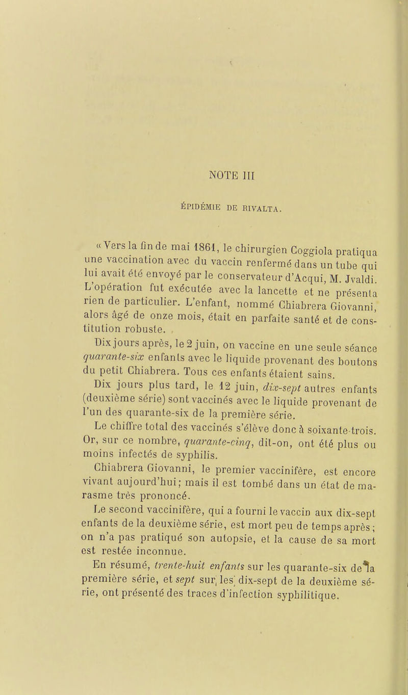 ÉPIDÉMIE DE RIVALTA. «Vers la fin de mai 1861, le chirurgien Coggiola pratiqua une vaccination avec du vaccin renfermé dans un tube qui lui avait été envoyé par le conservateur d'Acqui, M Jvaldi L'opération fut exécutée avec la lancette et ne présenta rien de particulier. L'enfant, nommé Ghiabrera Giovanni alors âgé de onze mois, était en parfaite santé et de cons- titution robuste. Dix jours après, le 2 juin, on vaccine en une seule séance quarante-six enfants avec le liquide provenant des boutons du petit Ghiabrera. Tous ces enfants étaient sains. Dix jours plus tard, le 12 juin, dix-sept ^niT&^ enfants (deuxième série) sont vaccinés avec le liquide provenant de l'un des quarante-six de la première série. Le chiffre total des vaccinés s'élève donc à soixante-trois. Or, sur ce nombre, quarante-cinq, dit-on, ont été plus ou moins infectés de syphilis. Ghiabrera Giovanni, le premier vaccinifère, est encore vivant aujourd'hui; mais il est tombé dans un état de ma- rasme très prononcé. Le second vaccinifère, qui a fourni le vaccin aux dix-sept enfants de la deuxième série, est mort peu de temps après ; on n'a pas pratiqué son autopsie, et la cause de sa mort est restée inconnue. En résumé, trente-huit enfants sur les quarante-six de^a première série, et sept sur, les; dix-sept de la deuxième sé- rie, ont présenté des traces d'infection syphilitique.