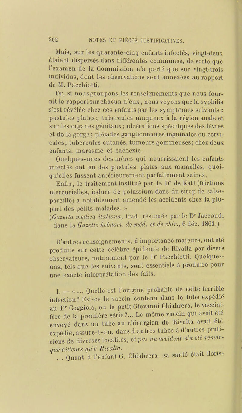 Mais, sur les quarante-cinq enfants infectés, vingt-deux étaient dispersés dans différentes communes, de sorte que l'examen de la Commission n'a porté que sur vingt-trois individus, dont les observations sont annexées au rapport de M. Pacchiotti. Or, si nous groupons les renseignements que nous four- nit le rapport sur chacun d'eux, nous voyons que la syphilis s'est révélée chez ces enfants par les symptômes suivants : pustules plates ; tubercules muqueux à la région anale et sur les organes génitaux; ulcérations spéciûques des lèvres et de la gorge ; pléiades ganglionnaires inguinales ou cervi- cales; tubercules cutanés, tumeurs gommeusés; chez deux enfants, marasme et cachexie. Quelques-unes des mères qui nourrissaient les enfants infectés ont eu des pustules plates aux mamelles, quoi- qu'elles fussent antérieurement parfaitement saines. Enfin, le traitement institué par le D'^ de Katt (frictions mercurielles, iodure de potassium dans du sirop de salse- pareille) a notablement amendé les accidents chez la plu- part des petits malades. » {Gazetla medica ilaliana, trad. résumée par le Jaccoud, dans la Gazette hebdom. de méd. et de c/iir., 6 déc. 1861.) D'autres renseignements, d'importance majeure, ont été produits sur cette célèbre épidémie de Rivalta par divers observateurs, notamment par le Pacchiotti. Quelques- uns, tels que les suivants, sont essentiels à produire pour une exacte interprétation des faits. I. — « ... Quelle est l'origine probable de cette terrible infection? Est-ce le vaccin contenu dans le tube expédié au Coggiola, ou le petit Giovanni Chiabrera, le vaccini- fère de la première série?... Le même vaccin qui avait été envoyé dans un tube au chirurgien de Rivalta avait été expédié, assure-t-on, dans d'autres tubes à d'autres prati- ciens de diverses localités, et pots un accident n'a ete remar- qué ailleurs qu'à Rivalta. . ... Quant à l'enfant G. Chiabrera. sa santé était lions-