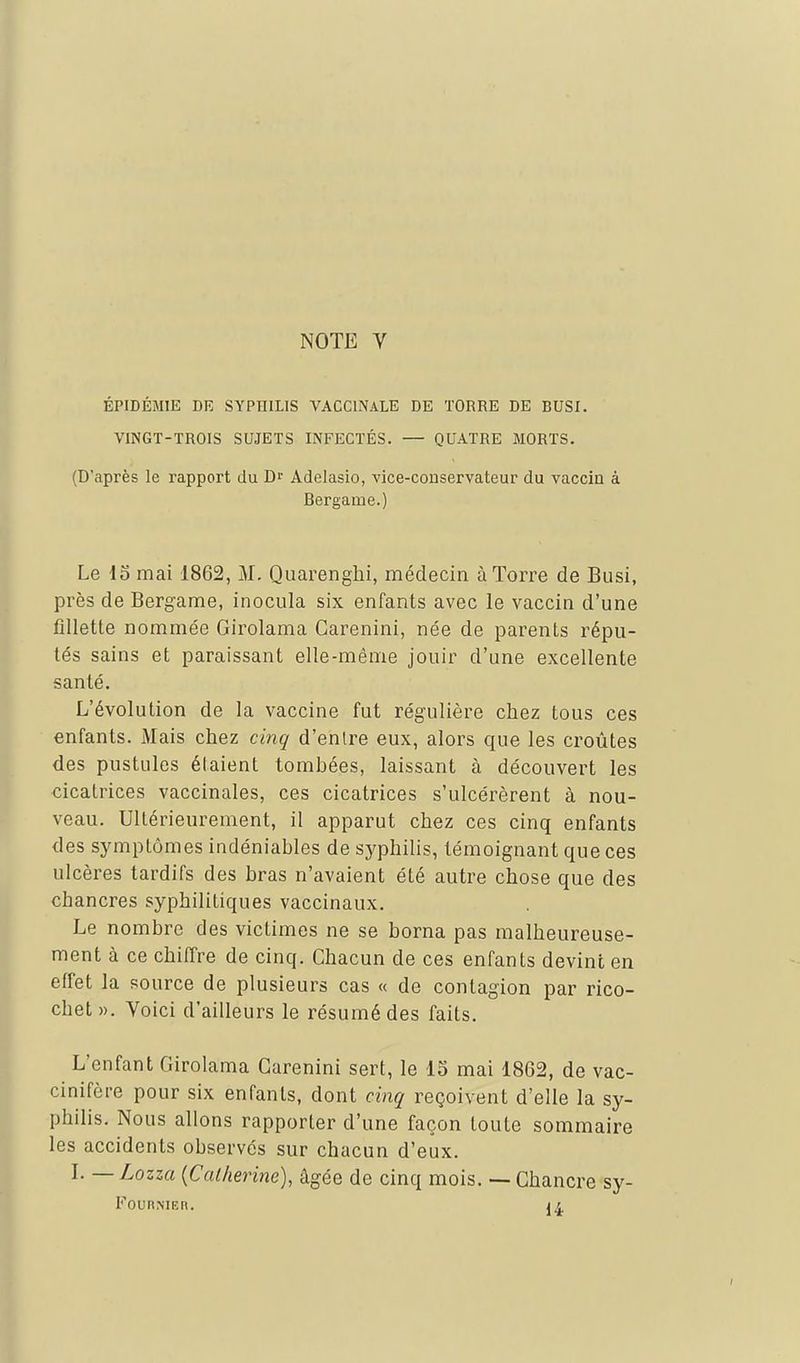 ÉPIDÉMIE DR SYPHILIS VACCINALE DE TORRE DE BUSI. VINGT-TROIS SUJETS INFECTÉS. — QUATRE MORTS. (D'après le rapport du Dr Adelasio, vice-couservateur du vaccin à Bergame.) Le 16 mai 1862, M. Quarenghi, médecin àTorre de Busi, près de Bergame, inocula six enfants avec le vaccin d'une fillette nommée Girolama Carenini, née de parents répu- tés sains et paraissant elle-même jouir d'une excellente santé. L'évolution de la vaccine fut régulière chez tous ces enfants. Mais chez cinq d'enlre eux, alors que les croûtes des pustules étaient tombées, laissant à découvert les cicatrices vaccinales, ces cicatrices s'ulcérèrent à nou- veau. Ultérieurement, il apparut chez ces cinq enfants des symptômes indéniables de syphilis, témoignant que ces ulcères tardifs des bras n'avaient été autre chose que des chancres syphilitiques vaccinaux. Le nombre des victimes ne se borna pas malheureuse- ment à ce chiffre de cinq. Chacun de ces enfants devint en effet la source de plusieurs cas « de contagion par rico- chet». Voici d'ailleurs le résumé des faits. L'enfant Girolama Carenini sert, le 15 mai 1862, de vac- cinifèi-e pour six enfants, dont cinq reçoivent d'elle la sy- philis. Nous allons rapporter d'une façon toute sommaire les accidents observes sur chacun d'eux. 1. —Lozza {Catherine), âgée de cinq mois. — Chancre sy- FounNiER. j4
