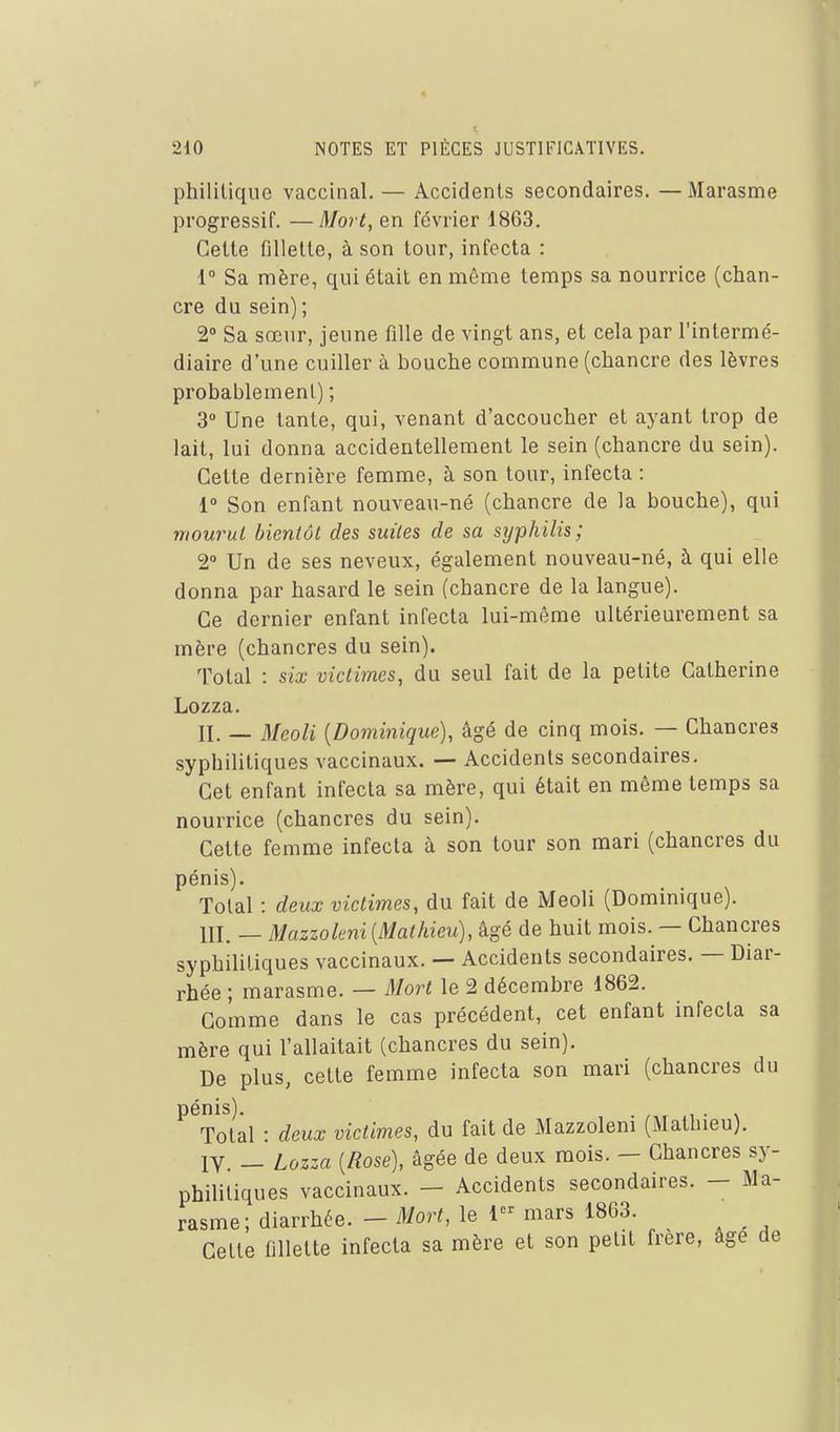 phililique vaccinal. — Accidents secondaires. —Marasme progressif. —Mort, en février 1863. Cette fillette, à son tour, infecta : 1° Sa mère, qui était en même temps sa nourrice (chan- cre du sein) ; 2° Sa sœur, jeune fille de vingt ans, et cela par l'intermé- diaire d'une cuiller à bouche commune (chancre des lèvres probablement) ; 3 Une tante, qui, venant d'accoucher et ayant trop de lait, lui donna accidentellement le sein (chancre du sein). Cette dernière femme, à son tour, infecta : i° Son enfant nouveau-né (chancre de la bouche), qui mourut bientôt des suites de sa syphilis; 2» Un de ses neveux, également nouveau-né, à qui elle donna par hasard le sein (chancre de la langue). Ce dernier enfant infecta lui-même ultérieurement sa mère (chancres du sein). Total : six victimes, du seul fait de la petite Catherine Lozza. II. — Meoli {Dominique), âgé de cinq mois. — Chancres syphilitiques vaccinaux. — Accidents secondaires. Cet enfant infecta sa mère, qui était en même temps sa nourrice (chancres du sein). Cette femme infecta à son tour son mari (chancres du pénis). Total : deux victimes, du fait de Meoli (Dominique). III. — Mazzohni [Mathieu), âgé de huit mois. — Chancres syphilitiques vaccinaux. — Accidents secondaires. — Diar- rhée ; marasme. — Mort le 2 décembre 1862. Gomme dans le cas précédent, cet enfant infecta sa mère qui l'allaitait (chancres du sein). De plus, cette femme infecta son mari (chancres du pénis). 1 • \ Total • deux victimes, du fait de Mazzoleni (Mathieu). IV — Lozza {Rose), âgée de deux mois. - Chancres sy- philitiques vaccinaux. - Accidents secondaires. - Ma- rasme; diarrhée. - Mort, le 1 mars 1863. Cette fillette infecta sa mère et son petit frère, âgé de