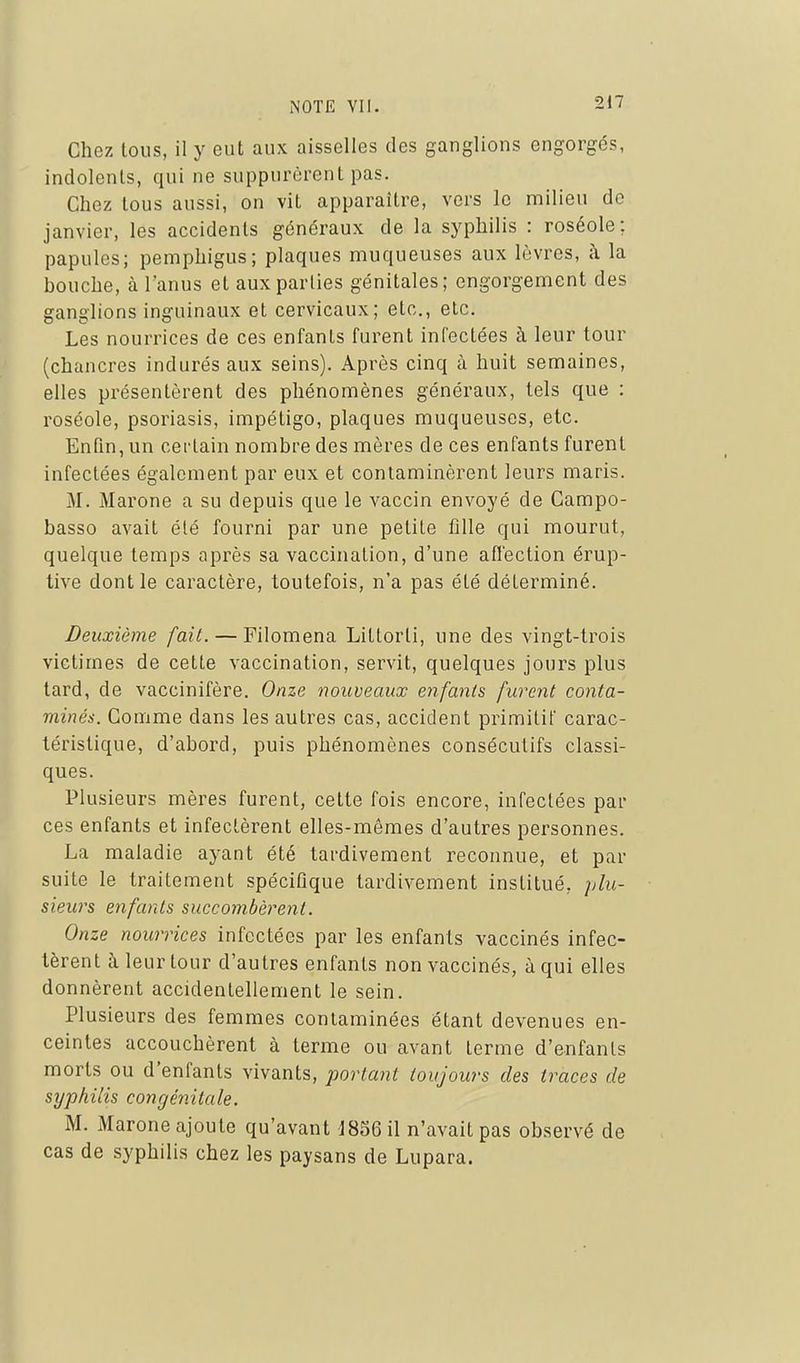 Chez tous, il y eut aux aisselles des ganglions engorgés, indolents, qui ne suppurèrent pas. Chez tous aussi, on vit apparaître, vers le milieu do janvier, les accidents généraux de la syphilis : roséole; papules; pemphigus; plaques muqueuses aux lèvres, à la bouche, à l'anus et aux parties génitales; engorgement des ganglions inguinaux et cervicaux; etc., etc. Les nourrices de ces enfants furent infectées à leur tour (chancres indurés aux seins). Après cinq à huit semaines, elles présentèrent des phénomènes généraux, tels que : roséole, psoriasis, impétigo, plaques muqueuses, etc. Enfin, un certain nombre des mères de ces enfants furent infectées également par eux et contaminèrent leurs maris. M. Marone a su depuis que le vaccin envoyé de Gampo- basso avait été fourni par une petite fille qui mourut, quelque temps après sa vaccination, d'une affection érup- tive dont le caractère, toutefois, n'a pas été déterminé. Deuxième fait. — Filoména Littorti, une des vingt-trois victimes de cette vaccination, servit, quelques jours plus tard, de vaccinifère. Onze nouveaux enfants furent conta- minés. Comme dans les autres cas, accident primitif carac- téristique, d'abord, puis phénomènes consécutifs classi- ques. Plusieurs mères furent, cette fois encore, infectées par ces enfants et infectèrent elles-mêmes d'autres personnes. La maladie ayant été tardivement reconnue, et par suite le traitement spécifique tardivement institué, plu- sieurs enfants succombèrent. Onze nourrices infectées par les enfants vaccinés infec- tèrent à leur tour d'autres enfants non vaccinés, à qui elles donnèrent accidentellement le sein. Plusieurs des femmes contaminées étant devenues en- ceintes accouchèrent à terme ou avant terme d'enfants morts ou d'enfants vivants, portant toujours des traces de syphilis congénitale. M. Marone ajoute qu'avant 185611 n'avait pas observé de cas de syphilis chez les paysans de Lupara.