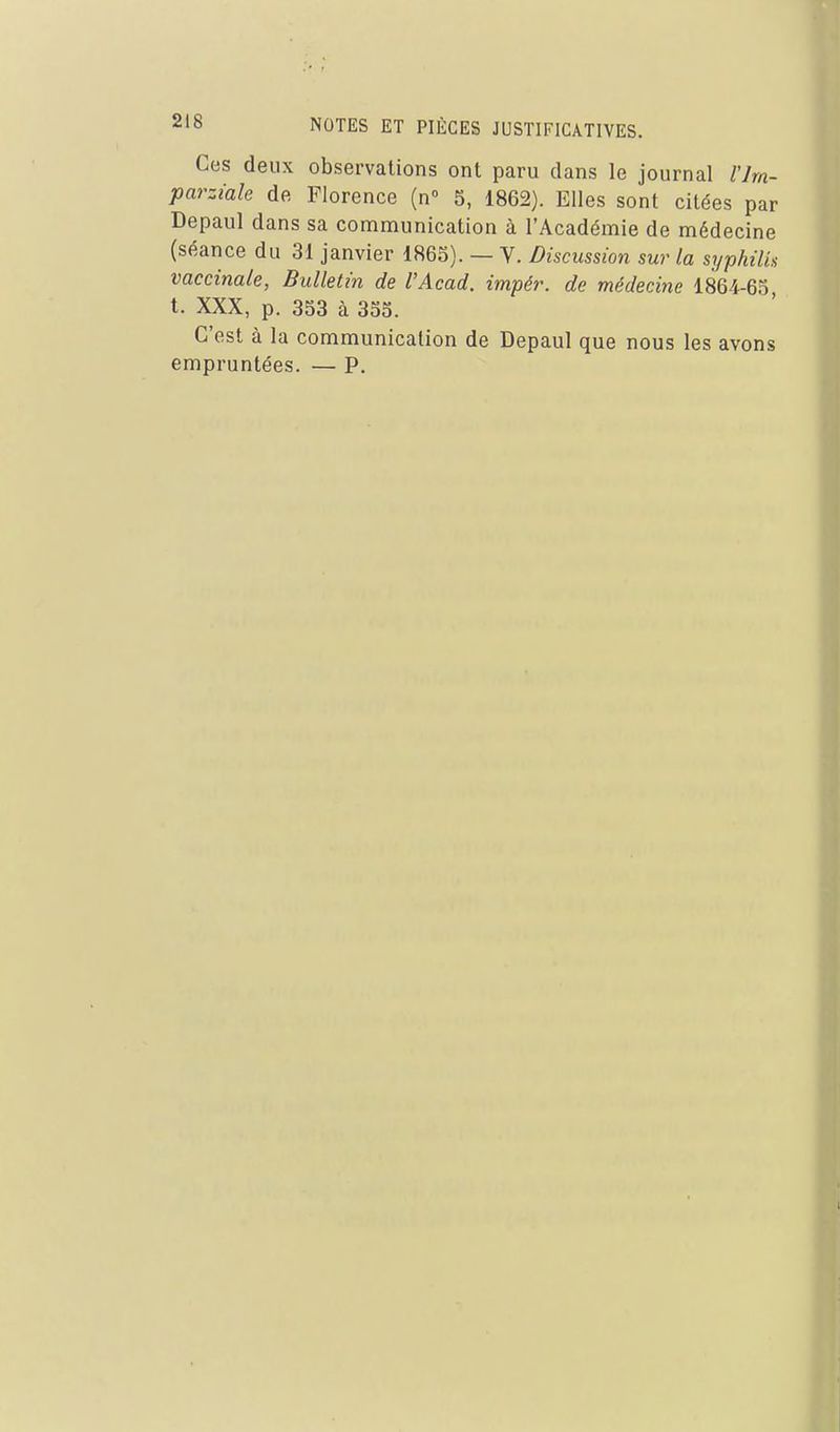 Ces deux observations ont paru dans le journal l'hn- parziale de Florence (n° 5, 1862). Elles sont citées par Depaul dans sa communication à l'Académie de médecine (séance du 31 janvier 1865). — V. Discussion sur la syphilis vaccinale, Bulletin de l'Acad. impér. de médecine 1864-65, t. XXX, p. 353 à 355. C'est à la communication de Depaul que nous les avons empruntées. — P.