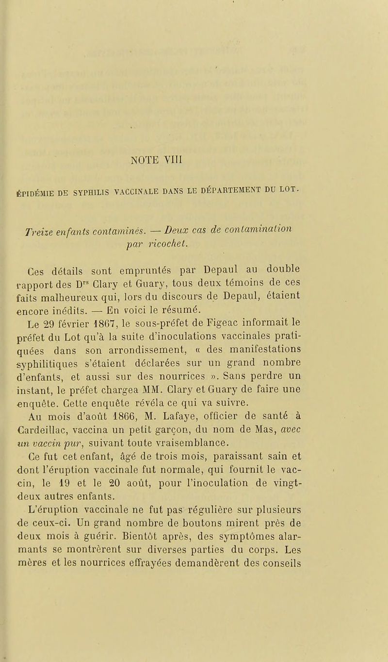 ÉPIDÉMIE DE SYPHILIS VACCINALE DANS LE DÉPARTEMENT DU LOT- Treize enfants contaminés. — Deux cas de contamination par ricochet. Ces détails sont empruntés par Depaul au double rapport des D Glary et Guary, tous deux témoins de ces faits malheureux qui, lors du discours de Depaul, étaient encore inédits. — En voici le résumé. Le 29 février 1867, le sous-préfet de Figeac informait le préfet du Lot qu'à la suite d'inoculations vaccinales prati- quées dans son arrondissement, « des manifestations syphilitiques s'étaient déclarées sur un grand nombre d'enfants, et aussi sur des nourrices ». Sans perdre un instant, le préfet chargea MM. Glary et Guary de faire une enquête. Gette enquête révéla ce qui va suivre. Au mois d'août 1866, M. Lafaye, officier de santé à Cardeillac, vaccina un petit garçon, du nom de Mas, avec un vaccin pur, suivant toute vraisemblance. Ce fut cet eafant, âgé de trois mois, paraissant sain et dont l'éruption vaccinale fut normale, qui fournit le vac- cin, le 19 et le 20 août, pour l'inoculation de vingt- deux autres enfants. L'éruption vaccinale ne fut pas régulière sur plusieurs de ceux-ci. Un grand nombre de boutons mirent près de deux mois à guérir. Bientôt après, des symptômes alar- mants se montrèrent sur diverses parties du corps. Les mères et les nourrices effrayées demandèrent des conseils