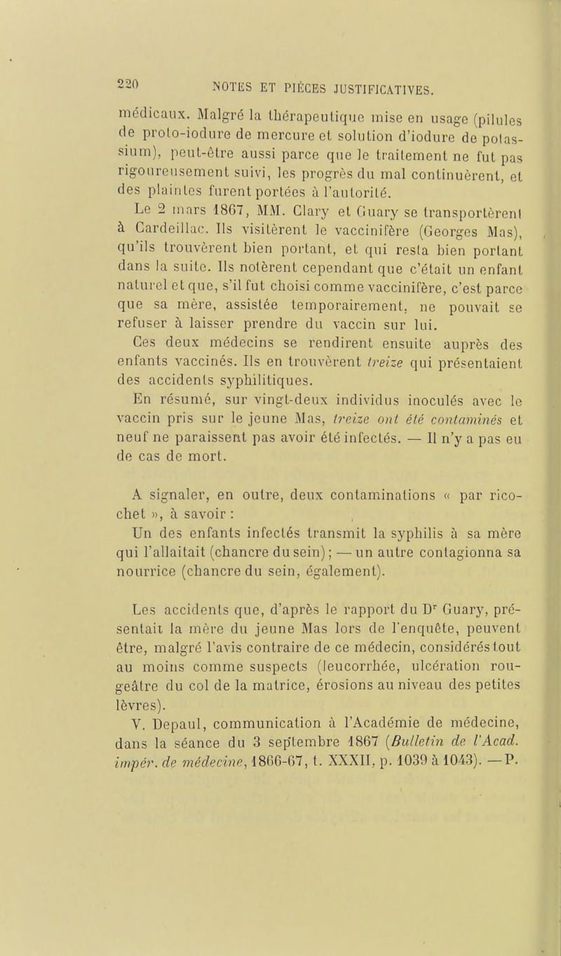 médicaux. Malgré la thérapeutique mise en usage (pilules de prolo-iodure de mercure et solution d'iodure de potas- sium), peut-être aussi parce que le traitement ne fut pas rigoureusement suivi, les progrès du mal continuèrent, et des plaintes furent portées à l'autorité. Le 2 mars 1867, MM. Clary et Guary se transportèrent à Cardeillac. Ils visitèrent le vaccinifère (Georges Mas), qu'ils trouvèrent bien portant, et qui resta bien portant dans la suite. Ils notèrent cependant que c'était un enfant naturel et que, s'il fut choisi comme vaccinifère, c'est parce que sa mère, assistée temporairement, ne pouvait se refuser à laisser prendre du vaccin sur lui. Ces deux médecins se rendirent ensuite auprès des enfants vaccinés. Ils en trouvèrent treize qui présentaient des accidents syphilitiques. En résumé, sur vingt-deux individus inoculés avec le vaccin pris sur le jeune Mas, treize ont été contaminés et neuf ne paraissent pas avoir été infectés. — II n'y a pas eu de cas de mort. A signaler, en outre, deux contaminations « par rico- chet », à savoir : Un des enfants infectés transmit la syphilis à sa mère qui l'allaitait (chancre du sein); —un autre contagionna sa nourrice (chancre du sein, également). Les accidents que, d'après le rapport du D'' Guary, pré- sentait, la mère du jeune Mas lors de l'enquête, peuvent être, malgré l'avis contraire de ce médecin, considérés tout au moins comme suspects (leucorrhée, ulcération rou- geâtre du col de la matrice, érosions au niveau des petites lèvres). V. Depaul, communication à l'Académie de médecine, dans la séance du 3 septembre 1867 {Bulletin de l'Acad. impér. de médecine, 1866-67, t. XXXII, p. 1039 à 1043). —P.