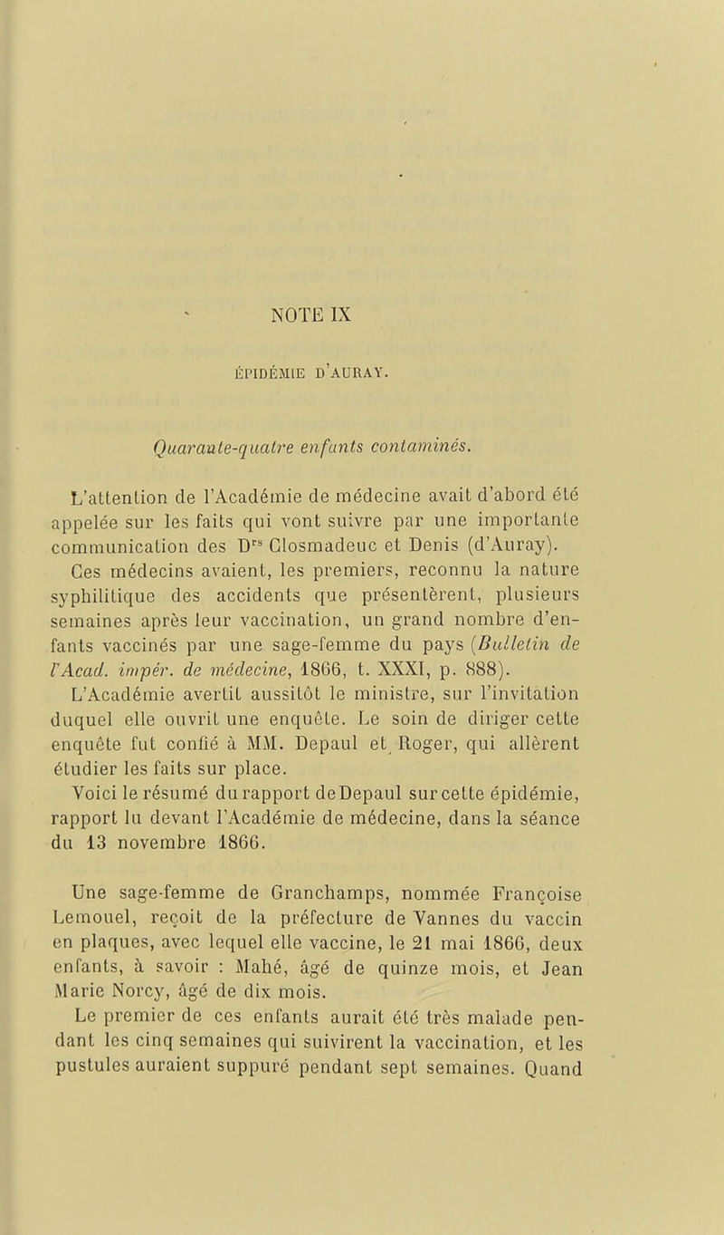 ÉPIDÉMIE d'aURAY. Quarante-quatre enfants contaminés. L'attention de l'Académie de médecine avait d'abord été appelée sur les faits qui vont suivre par une importante communication des D'' Glosmadeuc et Denis (d'Auray). Ces médecins avaient, les premiers, reconnu la nature syphilitique des accidents que présentèrent, plusieurs semaines après leur vaccination, un grand nombre d'en- fants vaccinés par une sage-femme du pays [Bulletin de VAcad. inipér. de médecine, 1866, t. XXXI, p. 888). L'Académie avertit aussitôt le ministre, sur l'invitation duquel elle ouvrit une enquête. Le soin de diriger cette enquête fut confié à MM. Depaul et Roger, qui allèrent étudier les faits sur place. Voici le résumé du rapport deDepaul sur cette épidémie, rapport lu devant l'Académie de médecine, dans la séance du 13 novembre 1866. Une sage-femme de Granchamps, nommée Françoise Lemouel, reçoit de la préfecture de Vannes du vaccin en plaques, avec lequel elle vaccine, le 21 mai 1866, deux enfants, à savoir : Mahé, âgé de quinze mois, et Jean Marie Norcy, âgé de dix mois. Le premier de ces enfants aurait été très malade pen- dant les cinq semaines qui suivirent la vaccination, et les pustules auraient suppuré pendant sept semaines. Quand