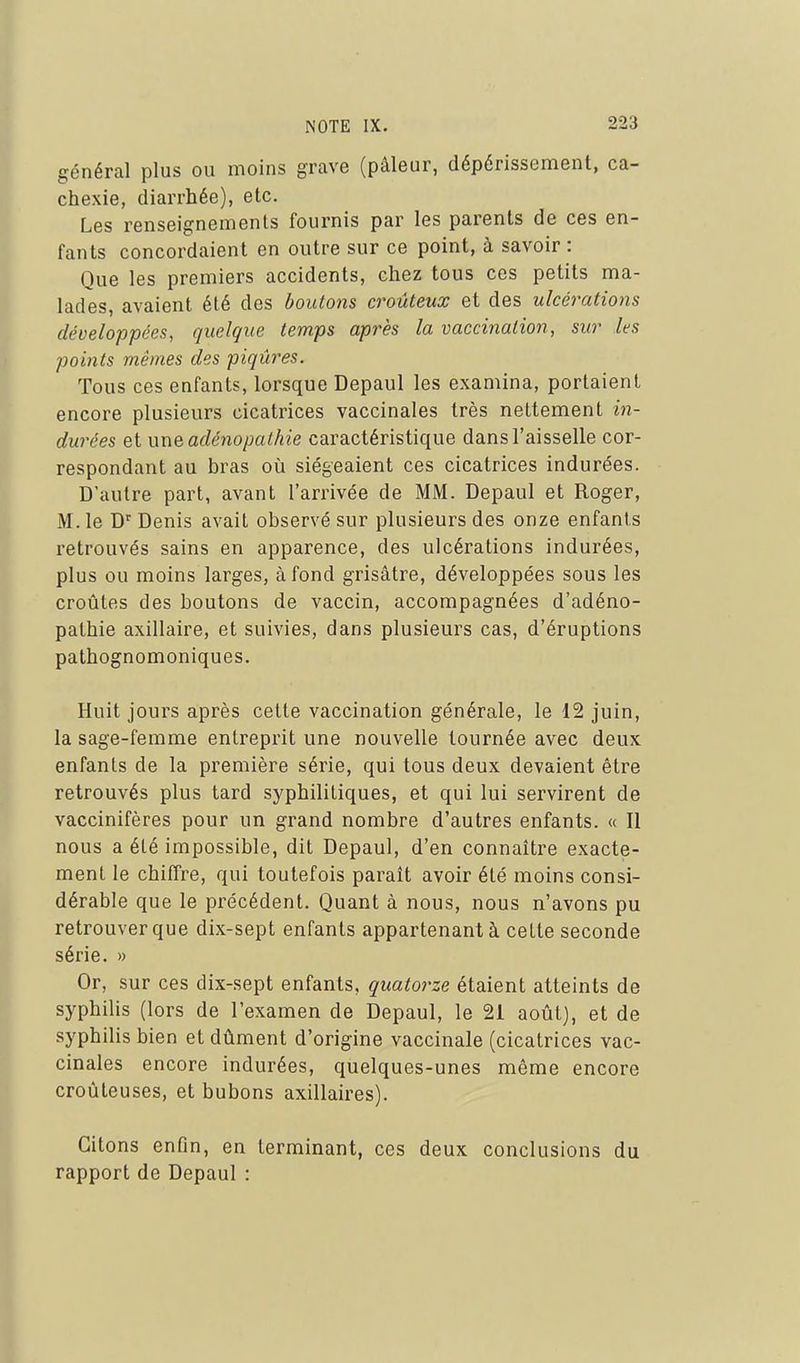 général plus ou moins grave (pâleur, dépérissement, ca- chexie, diarrhée), etc. Les renseignements fournis par les parents de ces en- fants concordaient en outre sur ce point, à savoir : Que les premiers accidents, chez tous ces petits ma- lades, avaient élé des boutons croûteux et des ulcérations développées, quelque temps après la vaccination, sur les points mêmes des piqûres. Tous ces enfants, lorsque Depaul les examina, portaient encore plusieurs cicatrices vaccinales très nettement in- durées et i\ne adénopalhie caractéristique dans l'aisselle cor- respondant au bras oii siégeaient ces cicatrices indurées. D'autre part, avant l'arrivée de MM. Depaul et Roger, M. le D'Denis avait observé sur plusieurs des onze enfants retrouvés sains en apparence, des ulcérations indurées, plus ou moins larges, à fond grisâtre, développées sous les croûtes des boutons de vaccin, accompagnées d'adéno- pathie axillaire, et suivies, dans plusieurs cas, d'éruptions pathognomoniques. Huit jours après cette vaccination générale, le 12 juin, la sage-femme entreprit une nouvelle tournée avec deux enfants de la première série, qui tous deux devaient être retrouvés plus tard syphilitiques, et qui lui servirent de vaccinifères pour un grand nombre d'autres enfants. « Il nous a été impossible, dit Depaul, d'en connaître exacte- ment le chiffre, qui toutefois paraît avoir élé moins consi- dérable que le précédent. Quant à nous, nous n'avons pu retrouver que dix-sept enfants appartenant à celte seconde série. » Or, sur ces dix-sept enfants, quatorze étaient atteints de syphilis (lors de l'examen de Depaul, le 21 août), et de syphilis bien et dûment d'origine vaccinale (cicatrices vac- cinales encore indurées, quelques-unes même encore croûteuses, et bubons axillaires). Citons enfin, en terminant, ces deux conclusions du rapport de Depaul :