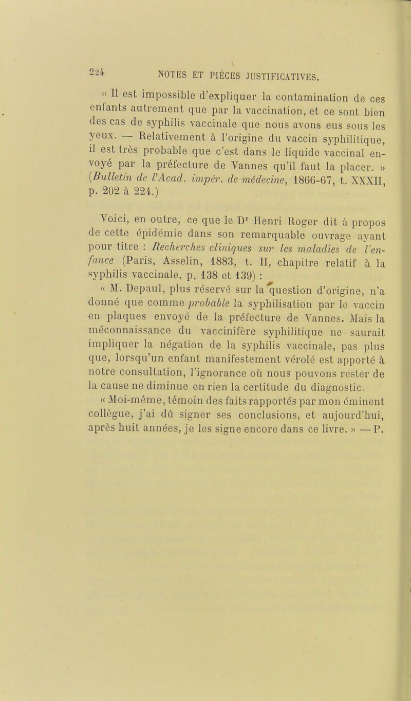 « Il est impossible d'expliquer la contamination de ces enfants autrement que par la vaccination, et ce sont bien des cas de syphilis vaccinale que nous avons eus sous les yeux. — Relativement à l'origine du vaccin syphilitique, il est très probable que c'est dans le liquide vaccinal en- voyé par la préfecture de Vannes qu'il faut la placer. » [Bulletin de VAcad. impér. de médecine, 1866-67, t. XXXII p. 202 à 224.) Voici, en outre, ce que le Henri Roger dit à propos de cette épidémie dans son remarquable ouvrage ayant pour titre : Recherches cliniques sur les maladies de l'en- fance (Paris, Asselin, 1883, t. II, chapitre relatif à la syphilis vaccinale, p. 138 et 139) : « M. Depaul, plus réservé sur la question d'origine, n'a donné que comme probable la syphilisation par le vaccin en plaques envoyé de la préfecture de Vannes. Mais la méconnaissance du vaccinifère syphilitique ne saurait impliquer la négation de la syphilis vaccinale, pas plus que, lorsqu'un enfant manifestement vérolé est apporté à notre consultation, l'ignorance où nous pouvons rester de la cause ne diminue en rien la certitude du diagnostic. « Moi-môme, témoin des faits rapportés par mon éminent collègue, j'ai dû signer ses conclusions, et aujourd'hui, après huit années, je les signe encore dans ce livre. » — P.