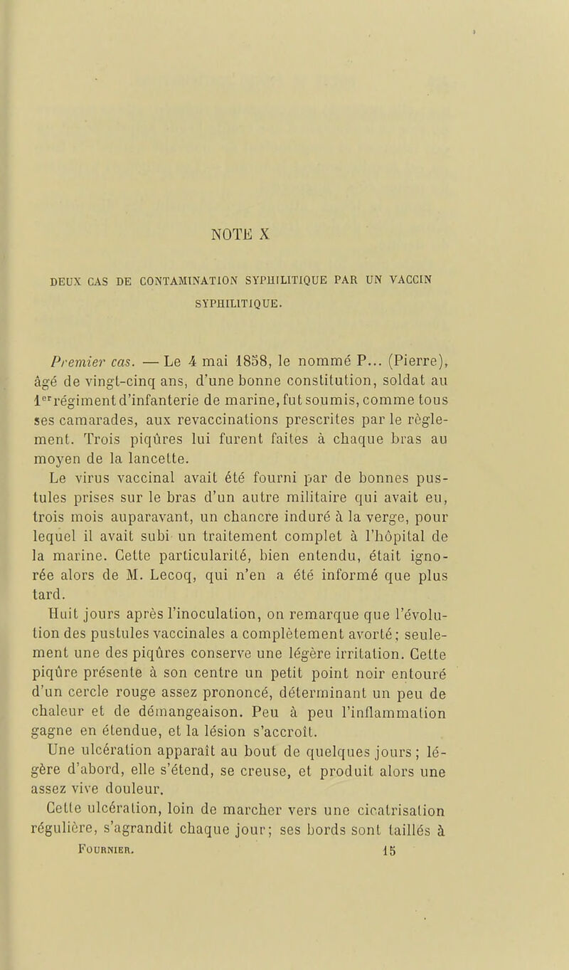 DEUX CAS DE CONTAMINATION SYPHILITIQUE PAR UN VACCIN SYPHILITIQUE. Premier cas. — Le 4 mai 1838, le nommé P... (Pierre), âgé de vingt-cinq ans, d'une bonne constitution, soldat au 1régiment d'infanterie de marine, fut soumis, comme tous ses camarades, aux revaccinations prescrites par le règle- ment. Trois piqûres lui furent faites à chaque bras au moyen de la lancette. Le virus vaccinal avait été fourni par de bonnes pus- tules prises sur le bras d'un autre militaire qui avait eu, trois mois auparavant, un chancre induré à la verge, pour lequel il avait subi un traitement complet à l'hôpital de la marine. Cette particularité, bien entendu, était igno- rée alors de M. Lecoq, qui n'en a été informé que plus tard. Huit jours après l'inoculation, on remarque que l'évolu- tion des pustules vaccinales a complètement avorté ; seule- ment une des piqûres conserve une légère irritation. Cette piqûre présente à son centre un petit point noir entouré d'un cercle rouge assez prononcé, déterminant un peu de chaleur et de démangeaison. Peu à peu l'inflammation gagne en étendue, et la lésion s'accroît. Une ulcération apparaît au bout de quelques jours ; lé- gère d'abord, elle s'étend, se creuse, et produit alors une assez vive douleur. Cette ulcération, loin de marcher vers une cicatrisation régulière, s'agrandit chaque jour; ses bords sont taillés à FOURNIER. 15